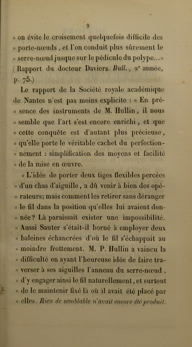 » on évite le croisement quelquefois difficile des » porte-nœuds , et l’on conduit plus sûrement le » serre-nœud jusque sur le pédicule du polype...» ( Rapport du docteur Daviers. Bull., 2e année, P- 75-) Le rapport de la Société royale académique de Nantes n’est pas moins explicite : « En pré- » sence des instruments de M. Hullin , il nous » semble que l’art s’est encore enrichi, et que «cette conquête est d’autant plus précieuse, » qu’elle porte le véritable cachet du perfection- » nement : simplification des moyens et facilité » de la mise en œuvre. » L’idée de porter deux tiges flexibles percées » d’un chas d’aiguille, a dû venir à bien des opé- » râleurs; mais comment les retirer sans déranger » le fil dans la position qu’elles lui avaient don- » née? Là paraissait exister une impossibilité. » Aussi Sauter s’était-il borné à employer deux » baleines échancrées d’où le fil s’échappait au » moindre frottement. M. P. Hullin a vaincu la » difficulté en ayant l’heureuse idée de faire tra- » verser à ses aiguilles l’anneau du serre-nœud , » d’y engager ainsi le fil naturellement, et surtout » de le maintenir fixé là où il avait été placé par » elles. Rien de semblable n avait encore été produit.