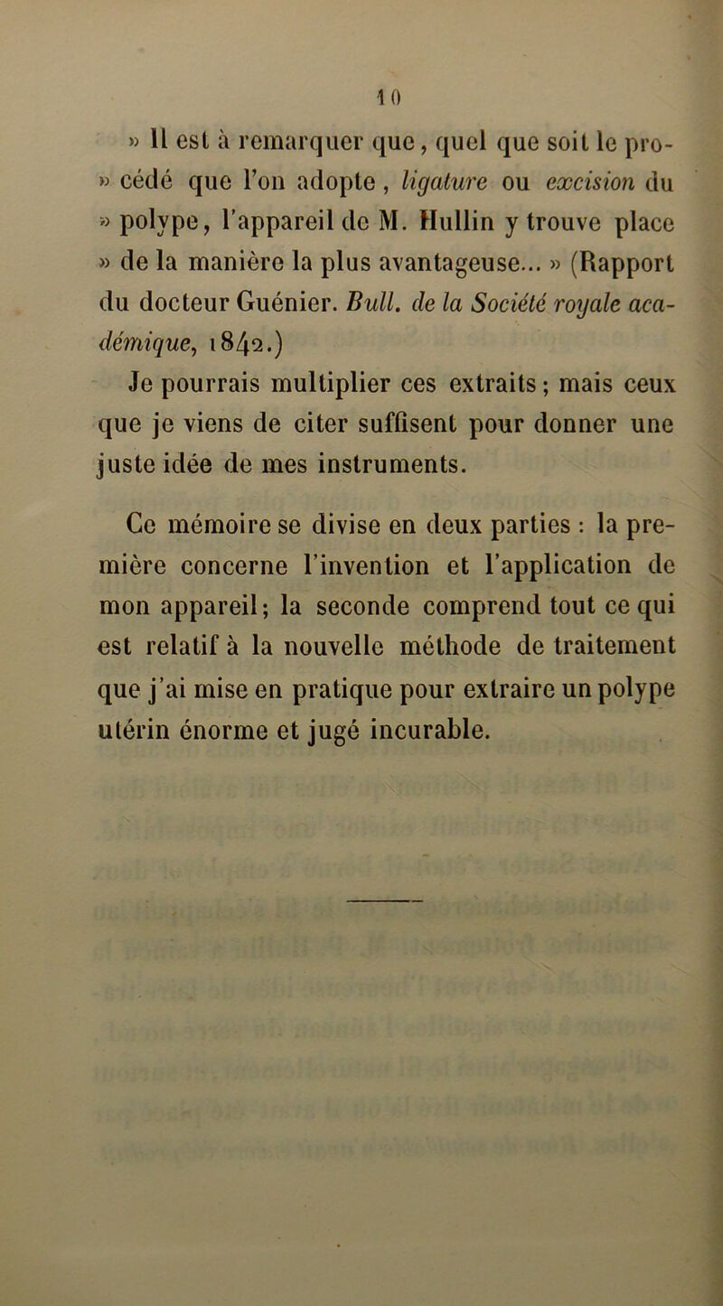 1 0 » Il est à remarquer que, quel que soit le pro- » cédé que l’on adopte, ligature ou excision du » polype, l’appareil de M. Hullin y trouve place » de la manière la plus avantageuse... » (Rapport du docteur Guénier. Bull, de la Société royale aca- démique, 1842.) Je pourrais multiplier ces extraits ; mais ceux que je viens de citer suffisent pour donner une juste idée de mes instruments. Ce mémoire se divise en deux parties : la pre- mière concerne l’invention et l’application de mon appareil; la seconde comprend tout ce qui est relatif à la nouvelle méthode de traitement que j’ai mise en pratique pour extraire un polype utérin énorme et jugé incurable.