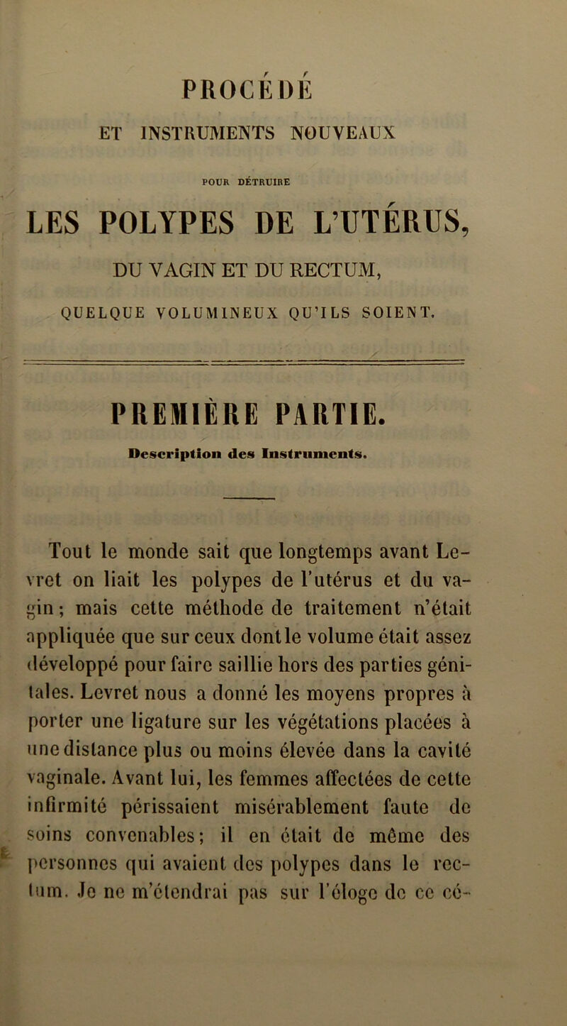 PROCK DE ET INSTRUMENTS NOUVEAUX POUR DÉTRUIRE LES POLYPES DE L’UTÉRUS, DU VAGIN ET DU RECTUM, QUELQUE VOLUMINEUX QU’ILS SOIENT. PREMIÈRE PARTIE. Description des Instruments. Tout le monde sait que longtemps avant Le- vret on liait les polypes de l’utérus et du va- gin ; mais cette méthode de traitement n’était appliquée que sur ceux dont le volume était assez développé pour faire saillie hors des parties géni- tales. Levret nous a donné les moyens propres à porter une ligature sur les végétations placées à une distance plus ou moins élevée dans la cavité vaginale. Avant lui, les femmes affectées de cette infirmité périssaient misérablement faute de soins convenables; il en était de môme des personnes qui avaient des polypes dans le rec- tum. Je ne m’étendrai pas sur l’éloge de ce cé~