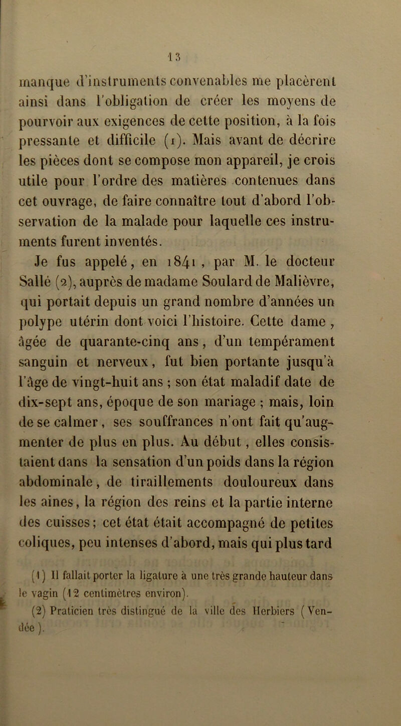 manque d’instruments convenables me placèrent ainsi dans l'obligation de créer les moyens de pourvoir aux exigences de cette position, à la fois pressante et difficile (i). Mais avant de décrire les pièces dont se compose mon appareil, je crois utile pour l’ordre des matières contenues dans cet ouvrage, de faire connaître tout d’abord l’ob- servation de la malade pour laquelle ces instru- ments furent inventés. Je fus appelé, en 1S4» , par M. le docteur Sallé (2), auprès de madame Soulard de Malièvre, qui portait depuis un grand nombre d’années un polype utérin dont voici l’histoire. Cette dame , âgée de quarante-cinq ans, d’un tempérament sanguin et nerveux, fut bien portante jusqu’à l’àge de vingt-huit ans ; son état maladif date de dix-sept ans, époque de son mariage ; mais, loin de se calmer, ses souffrances n’ont fait qu’aug- menter de plus en plus. Au début, elles consis- taient dans la sensation d’un poids dans la région abdominale, de tiraillements douloureux dans les aines, la région des reins et la partie interne des cuisses; cet état était accompagné de petites coliques, peu intenses d’abord, mais qui plus tard (1 ) Il fallait porter la ligature à une très grande hauteur dans le vagin (12 centimètres environ). (2) Praticien très distingué de la ville des Herbiers (Ven- dée ).