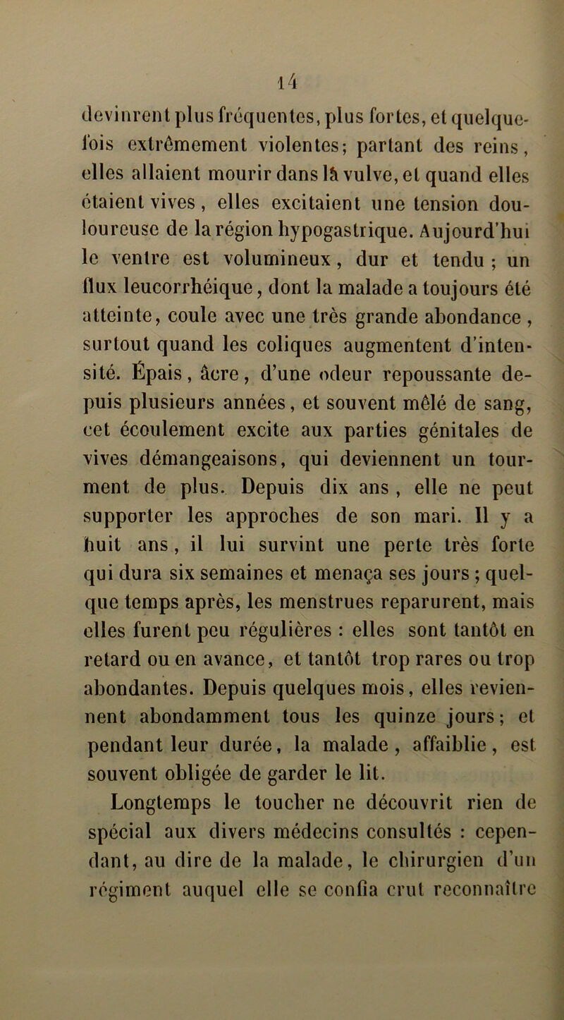 devinrent plus fréquentes, plus fortes, et quelque- fois extrêmement violentes; partant des reins, elles allaient mourir dans là vulve, et quand elles étaient vives, elles excitaient une tension dou- loureuse de la région hypogastrique. Aujourd’hui le ventre est volumineux, dur et tendu ; un flux leucorrhéique, dont la malade a toujours été atteinte, coule avec une très grande abondance , surtout quand les coliques augmentent d’inten- sité. Épais, âcre, d’une odeur repoussante de- puis plusieurs années, et souvent mêlé de sang, cet écoulement excite aux parties génitales de vives démangeaisons, qui deviennent un tour- ment de plus. Depuis dix ans , elle ne peut supporter les approches de son mari. 11 y a huit ans, il lui survint une perte très forte qui dura six semaines et menaça ses jours ; quel- que temps après, les menstrues reparurent, mais elles furent peu régulières : elles sont tantôt en retard ou en avance, et tantôt trop rares ou trop abondantes. Depuis quelques mois, elles revien- nent abondamment tous les quinze jours; et pendant leur durée, la malade, affaiblie, est souvent obligée de garder le lit. Longtemps le toucher ne découvrit rien de spécial aux divers médecins consultés : cepen- dant, au dire de la malade, le chirurgien d’un régiment auquel elle se confia crut reconnaître