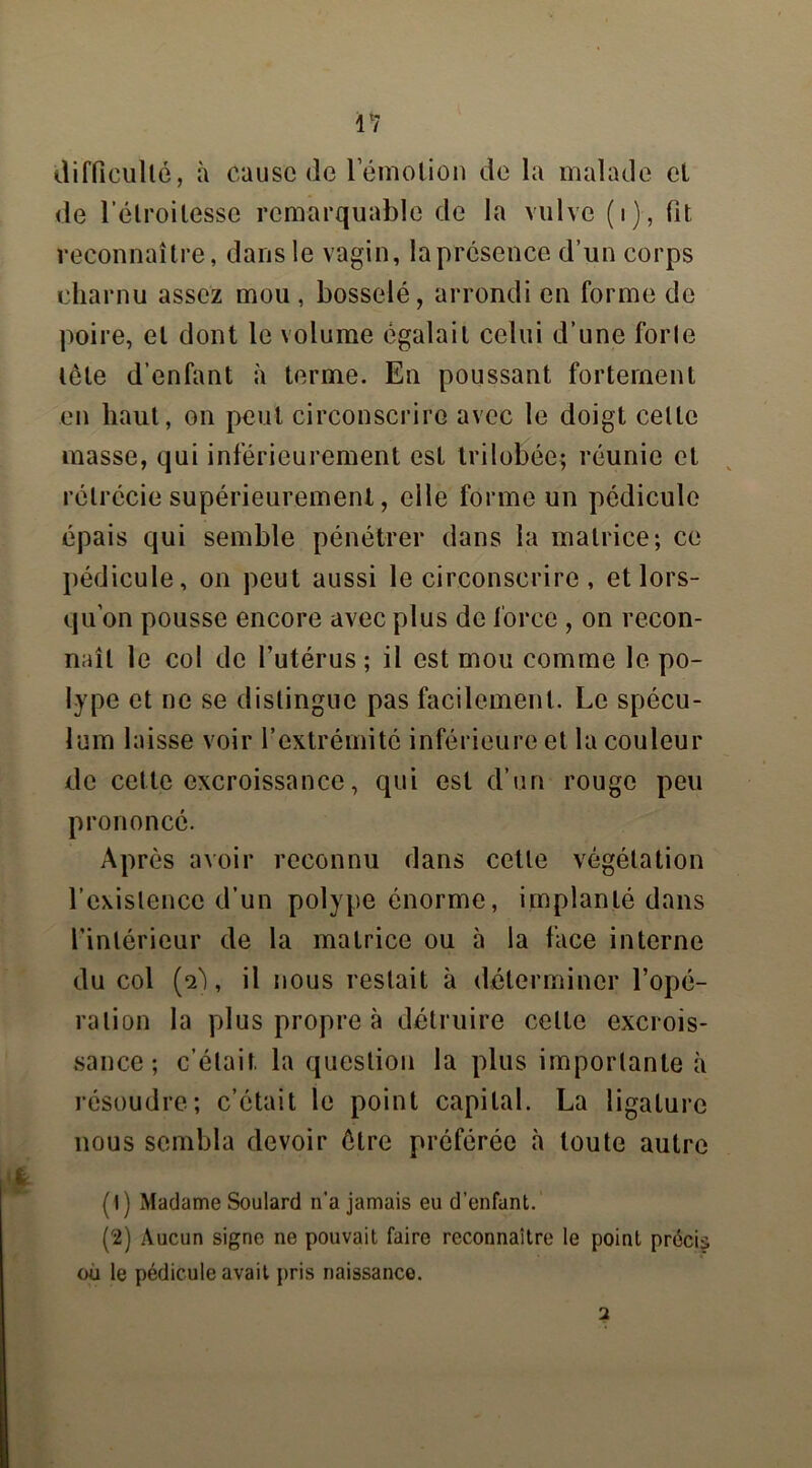 difficulté, à Cause de lemotion de la malade et de l’étroitesse remarquable de la vulve (i), fit reconnaître, dans le vagin, laprésence d’un corps charnu assez mou , bosselé, arrondi en forme de poire, et dont le volume égalait celui d’une forte tète d’enfant à terme. En poussant fortement en haut, on peut circonscrire avec le doigt celle masse, qui inférieurement est trilobée; réunie et rétrécie supérieurement, elle forme un pédicule épais qui semble pénétrer dans la matrice; ce pédicule, on peut aussi le circonscrire, et lors- qu'on pousse encore avec plus de force , on recon- naît le col de l’utérus ; il est mou comme le po- lype et ne se distingue pas facilement. Le spécu- lum laisse voir l’extrémité inférieure et la couleur de cette excroissance, qui est d’un rouge peu prononcé. Après avoir reconnu dans cette végétation l’existence d’un polype énorme, implanté dans l'intérieur de la matrice ou à la face interne du col (a), il nous restait à déterminer l’opé- ration la plus propre à détruire celle excrois- sance; c’était, la question la plus importante à résoudre; c’était le point capital. La ligature nous sembla devoir être préférée à toute autre ( I ) Madame Soulard n’a jamais eu d’enfant. (2) Aucun signe ne pouvait faire reconnaître le point précis où le pédicule avait pris naissance. 2