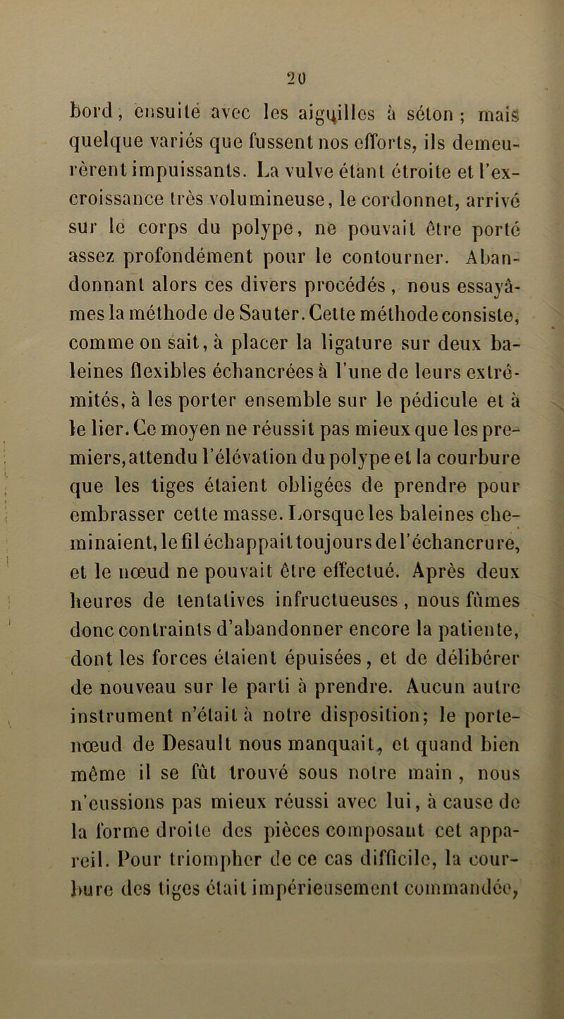 bord, ensuite avec les aiguilles à séton; mais quelque variés que fussent nos efforts, ils demeu- rèrent impuissants. La vulve étant étroite et l’ex- croissance très volumineuse, le cordonnet, arrivé sur le corps du polype, ne pouvait être porté assez profondément pour le contourner. Aban- donnant alors ces divers procédés , nous essayâ- mes la méthode de Sauter. Cette méthode consiste, comme on sait, à placer la ligature sur deux ba- leines flexibles échancrées à l’une de leurs extré- mités, à les porter ensemble sur le pédicule et à le lier. Ce moyen ne réussit pas mieux que les pre- miers, attendu l’élévation du polype et la courbure que les tiges étaient obligées de prendre pour embrasser cette masse. Lorsque les baleines che- minaient, le fil échappait toujours de l’échancrure, et le nœud ne pouvait être effectué. Après deux heures de tentatives infructueuses , nous fûmes donc contraints d’abandonner encore la patiente, dont les forces étaient épuisées, et de délibérer de nouveau sur le parti à prendre. Aucun autre instrument n’était à notre disposition; le porte- nœud de Desault nous manquait, et quand bien même il se fût trouvé sous notre main , nous n’eussions pas mieux réussi avec lui, à cause de la forme droite des pièces composant cet appa- reil. Pour triompher de ce cas difficile, la cour- bure des tiges était impérieusement commandée,