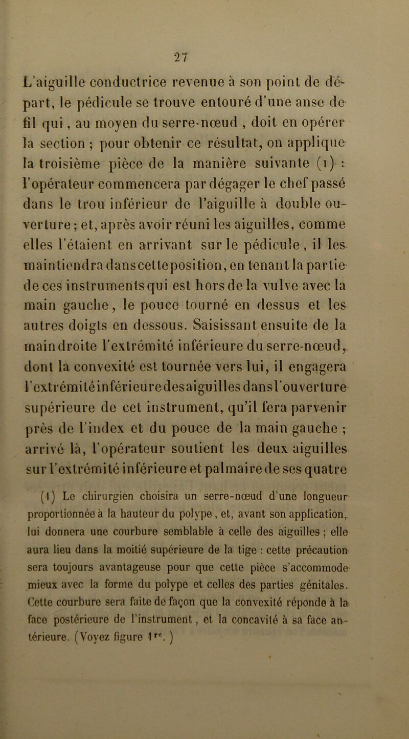 L'aiguille conductrice revenue à son point de dé- part, le pédicule se trouve entouré d’une anse de fil qui, au moyen du serre-nœud , doit en opérer la section ; pour obtenir ce résultat, on applique la troisième pièce de la manière suivante (1) : l’opérateur commencera par dégager le chef passé dans le trou inférieur de l’aiguille à double ou- verture ; et, après avoir réuni les aiguilles, comme elles l’étaient en arrivant sur le pédicule, il les maintiendra danscelteposition, en tenant la partie de ces instruments qui est hors de la vulve avec la main gauche, le pouce tourné en dessus et les autres doigts en dessous. Saisissant ensuite de la maindroite l’extrémité inférieure du serre-nœud, dont la convexité est tournée vers lui, il engagera l’extrémité inférieure des aiguilles dans l’ouverture supérieure de cet instrument, qu’il fera parvenir près de l’index et du pouce de la main gauche ; arrivé là, l’opérateur soutient les deux aiguilles sur l’extrémité inférieure et palmaire de ses quatre (I) Lo chirurgien choisira un serre-nœud d’une longueur proportionnée à la hauteur du polype, et, avant son application, lui donnera une courbure semblable à celle des aiguilles ; elle aura lieu dans la moitié supérieure de la tige : cette précaution sera toujours avantageuse pour que cette pièce s’accommode mieux avec la forme du polype et celles des parties génitales. Cette courbure sera faite de façon que la convexité réponde à la face postérieure de l’instrument, et la concavité à sa face an- térieure. (Voyez figure 1rP. )