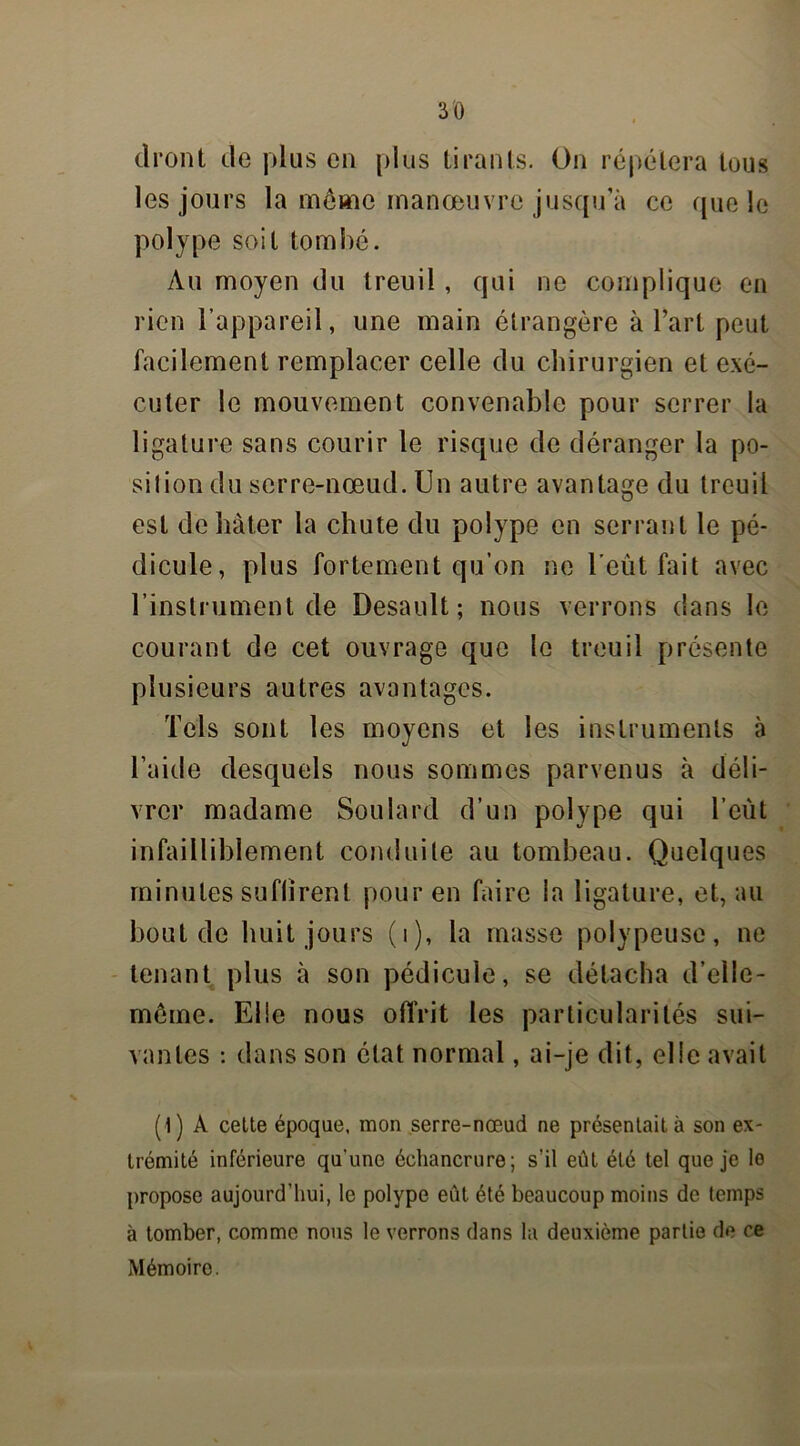 (Iront de plus en plus tirants. On répétera tous les jours la même manœuvre jusqu’à ce que le polype soit tombé. Au moyen du treuil , qui ne complique en rien l’appareil, une main étrangère à l’art peut facilement remplacer celle du chirurgien et exé- cuter le mouvement convenable pour serrer la ligature sans courir le risque de déranger la po- si 1 ion du serre-nœud. Un autre avantage du treuil est de hâter la chute du polype en serrant le pé- dicule, plus fortement qu’on ne l’eût fait avec l’instrument de Desault ; nous verrons dans le courant de cet ouvrage que le treuil présente plusieurs autres avantages. Tels sont les moyens et les instruments à l’aide desquels nous sommes parvenus à déli- vrer madame Soulard d’un polype qui l’eût infailliblement conduite au tombeau. Quelques minutes suffirent pour en faire ia ligature, et, au bout de huit jours (i), la masse polypeuse, ne tenant plus à son pédicule, se détacha d’elle- même. Elle nous offrit les particularités sui- vantes : dans son état normal, ai-je dit, elle avait (1) A cette époque, mon serre-nœud ne présentait à son ex- trémité inférieure qu'une échancrure; s’il eût été tel que je le propose aujourd’hui, le polype eut été beaucoup moins de temps à tomber, comme nous le verrons dans la deuxième partie de ce Mémoire.