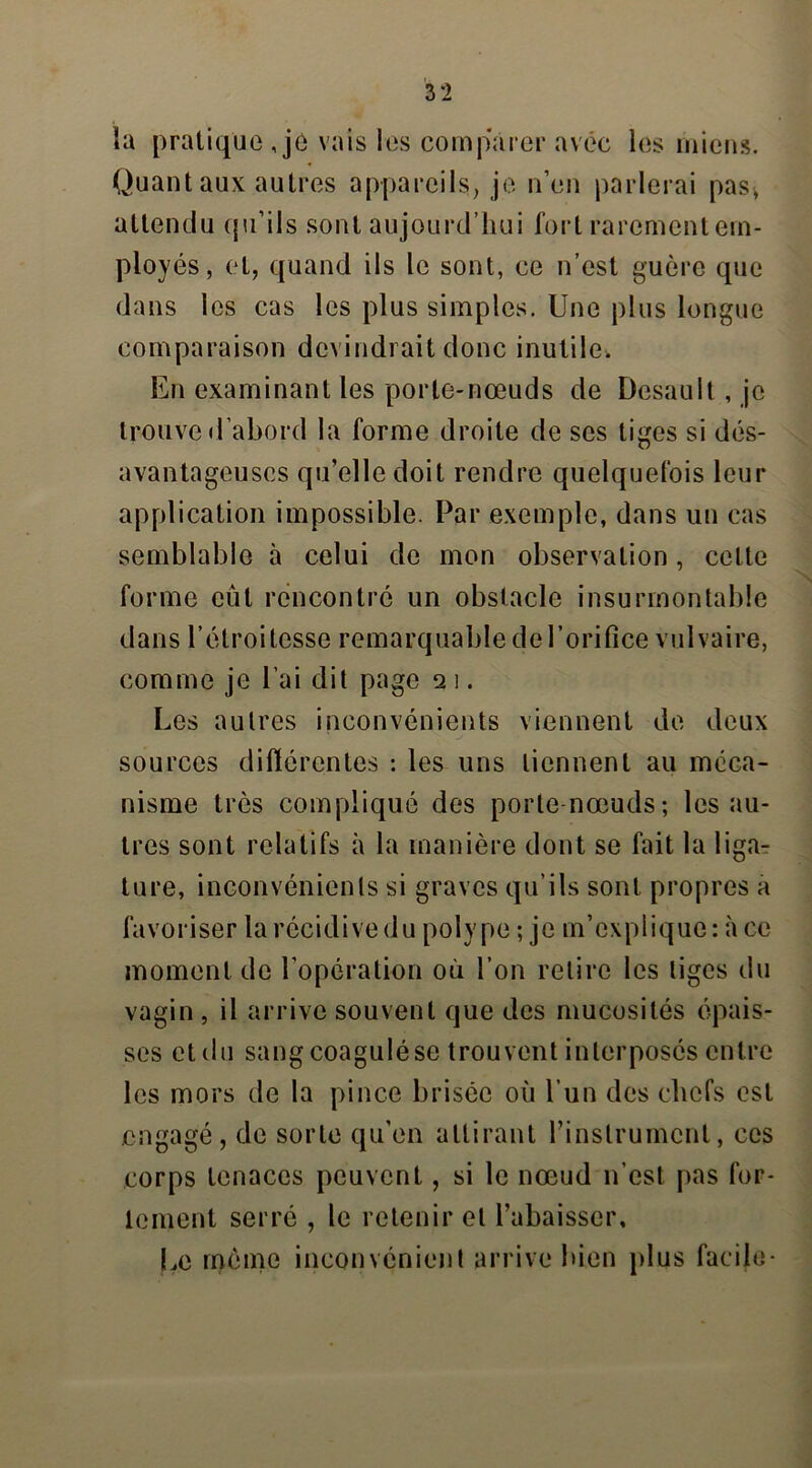 la pratique , je vais les comparer avec les miens. Quant aux autres appareils, je n’en parlerai pas, attendu qu’ils sont aujourd’hui fort rarement em- ployés, et, quand ils le sont, ce n’est guère que dans les cas les plus simples. Une plus longue comparaison devindrait donc inutile. En examinant les porte-nœuds de Desault, je trouve d’abord la forme droite de scs tiges si dés- avantageuses qu’elle doit rendre quelquefois leur application impossible. Par exemple, dans un cas semblable à celui de mon observation, cette forme eut rencontré un obstacle insurmontable dans l’étroitesse remarquable de l’orifice vulvaire, comme je l’ai dit page q i. Les autres inconvénients viennent de deux sources différentes : les uns tiennent au méca- nisme très compliqué des porte-nœuds ; les au- tres sont relatifs à la manière dont se fait la liga- ture, inconvénients si graves qu’ils sont propres a favoriser la récidive du polype ; je m’explique : à ce moment de l’opération où l’on retire les liges du vagin , il arrive souvent que des mucosités épais- ses et du sang coagulése trouvent interposés entre les mors de la pince brisée où l’un des chefs est engagé, de sorte qu'en attirant l’instrument, ces corps tenaces peuvent, si le nœud n’est pas for- tement serré , le retenir et l’abaisser. Le meme inconvénient arrive bien plus facile-