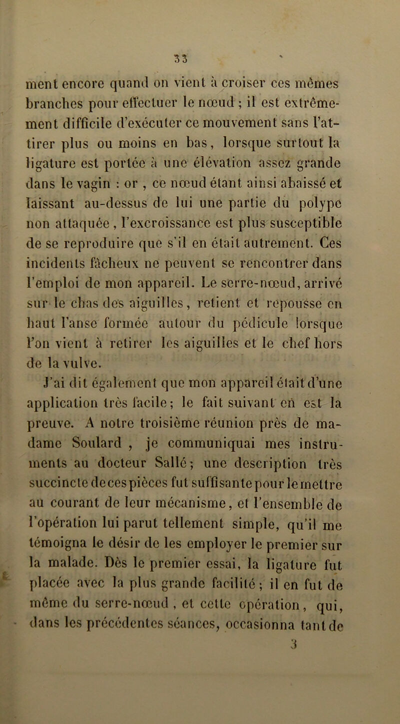 ment encore quand on vient à croiser ces mêmes branches pour effectuer le nœud ; il est extrême- ment difficile d’exécuter ce mouvement sans l’at- tirer plus ou moins en bas, lorsque surtout la ligature est portée à une élévation assez grande dans le vagin : or , ce nœud étant ainsi abaissé et laissant au-dessus de lui une partie du polype non attaquée, l’excroissance est plus susceptible de se reproduire que s’il en était autrement. Ces incidents fâcheux ne peuvent se rencontrer dans l’emploi de mon appareil. Le serre-nœud, arrivé sur le chas des aiguilles, retient et repousse en haut l’anse formée autour du pédicule lorsque l’on vient à retirer les aiguilles et le chef hors de la vulve. J’ai dit également que mon appareil était d’une application très facile; le fait suivant en est la preuve. A notre troisième réunion près de ma- dame Soulard , je communiquai mes instru- ments au docteur Salle ; une description très succincte decespièces fut suffisante pour le mettre au courant de leur mécanisme, et l’ensemble de l’opération lui parut tellement simple, qu’il me témoigna le désir de les employer le premier sur la malade. Dès le premier essai, la ligature fut placée avec la plus grande facilité; il en fut de même du serre-nœud , et cette opération, qui, dans les précédentes séances, occasionna tant de 3