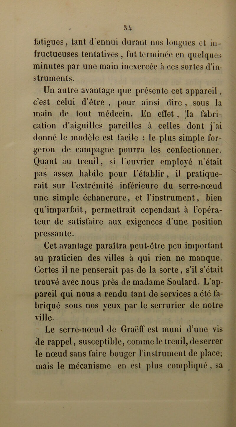 fatigues, tant d’ennui durant nos longues et in- fructueuses tentatives , fut terminée en quelques minutes par une main inexercée à ces sortes d’in- struments. Un autre avantage que présente cet appareil, c’est celui d’être , pour ainsi dire, sous la main de tout médecin. En effet, la fabri- cation d’aiguilles pareilles à celles dont j’ai donné le modèle est facile : le plus simple for- geron de campagne pourra les confectionner. Quant au treuil, si l’ouvrier employé n’était pas assez habile pour l’établir, il pratique- rait sur l’extrémité inférieure du serre-nœud une simple échancrure, et l’instrument, bien qu’imparfait, permettrait cependant à l’opéra- teur de satisfaire aux exigences d’une position pressante. Cet avantage paraîtra peut-être peu important au praticien des villes à qui rien ne manque. Certes il ne penserait pas de la sorte, s’il s’était trouvé avec nous près de madame Soulard. L’ap- pareil qui nous a rendu tant de services a été fa- briqué sous nos yeux par le serrurier de notre ville. Le serre-nœud de Graëff est muni d’une vis de rappel, susceptible, comme le treuil, deserrer le nœud sans faire bouger l’instrument de place; mais le mécanisme en est plus compliqué, sa