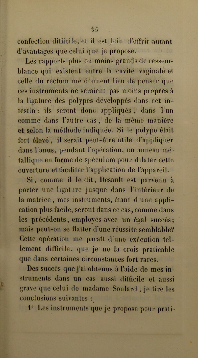 confection difficile, et il est loin d’offrir autant d’avantages que celui que je propose. Les rapports plus ou moins grands de ressem- blance qui existent entre la cavité vaginale et celle du rectum me donnent lieu de penser que ces instruments ne seraient pas moins propres à la ligature des polypes développés dans cet in- testin ; ils seront donc appliqués , dans l’un comme dans l’autre cas, de la meme manière et selon la méthode indiquée. Si le polype était fort élevé , il serait peut-être utile d’appliquer dans l’anus, pendant l’opération, un anneau mé tallique en forme de spéculum pour dilater celle ouverture et faciliter l’application de l’appareil. Si, comme il le dit, Desault est parvenu à porter une ligature jusque dans l’intérieur de la matrice, mes instruments, étant d’une appli- cation plus facile, seront dans ce cas, comme dans les précédents, employés avec un égal succès; mais peut-on se flatter d’une réussite semblable? Cette opération me paraît d’une exécution tel- lement difficile, que je ne la crois praticable que dans certaines circonstances fort rares. Des succès que j’ai obtenus à l’aide de mes in- struments dans un cas aussi difficile et aussi grave que celui de madame Soulard , je tire les conclusions suivantes : 1° Les instruments que je propose pour prati •