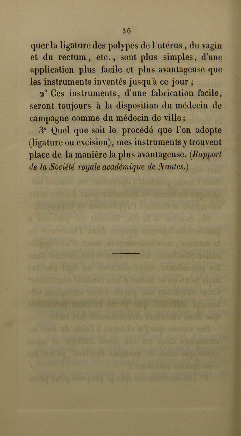 quer la ligature des polypes de l’utérus , du vagin et du rectum, etc., sont plus simples, d’une application plus facile et plus avantageuse que les instruments inventés jusqua ce jour ; a0 Ces instruments, d’une fabrication facile, seront toujours à la disposition du médecin de campagne comme du médecin de ville ; 3° Quel que soit le procédé que l’on adopte (ligature ou excision), mes instruments y trouvent place de la manière la plus avantageuse. [Rapport de la Société royale académique de Nantes.)