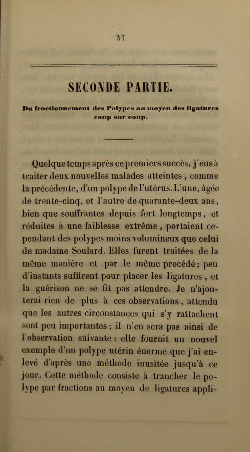 SECO\üE PARTIE. Du fractionnement des Polypes an moyen des ligatures coup sur coup. — Quelque temps après ce premiers succès, j ’eus à traiter deux nouvelles malades atteintes , comme la précédente, d’un polype de l’utérus. L’une, âgée de trente-cinq, et l’autre de quarante-deux ans, bien que souffrantes depuis fort longtemps, et réduites à une faiblesse extrême , portaient ce- pendant des polypes moins volumineux que celui de madame Soulard. Elles furent traitées de la même manière et par le même procédé ; peu d’instants suffirent pour placer les ligatures , et la guérison ne se fit pas attendre. Je n’ajou- terai rien de plus à ces observations, attendu que les autres circonstances qui s’y rattachent sont peu importantes ; il n’en sera pas ainsi de l’observation suivante : elle fournit un nouvel exemple d’un polype utérin énorme que j’ai en- levé d’après une méthode inusitée jusqu’à ce jour. Cette méthode consiste à trancher le po- lype par fractions au moyen de ligatures appli-