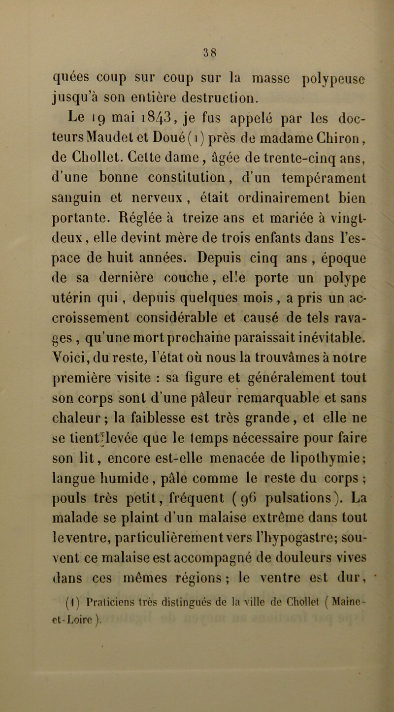 quées coup sur coup sur la masse polypeuse jusqu’à son entière destruction. Le 19 mai 1843, je fus appelé par les doc- teurs Maudet et Doué ( 1 ) près de madame Chiron, de Chollet. Celte dame, âgée de trente-cinq ans, d’une bonne constitution, d’un tempérament sanguin et nerveux , était ordinairement bien portante. Réglée à treize ans et mariée à vingt- deux , elle devint mère de trois enfants dans l’es- pace de huit années. Depuis cinq ans , époque de sa dernière couche, el'e porte un polype utérin qui, depuis quelques mois , a pris un ac- croissement considérable et causé de tels rava- ges , qu’une mort prochaine paraissait inévitable. Voici, du reste, l’état où nous la trouvâmes à notre première visite : sa ligure et généralement tout son corps sont d’une pâleur remarquable et sans chaleur; la faiblesse est très grande, et elle ne se tienClevée que le temps nécessaire pour faire son lit, encore est-elle menacée de lipothymie; langue humide, pâle comme le reste du corps ; pouls très petit, fréquent (96 pulsations). La malade se plaint d’un malaise extrême dans tout le ventre, particulièrement vers l’hypogastre; sou- vent ce malaise est accompagné de douleurs vives dans ces mêmes régions; le ventre est dur, (1) Praticiens très distingués de la ville de Chollet ( Maine- et-Loire ).