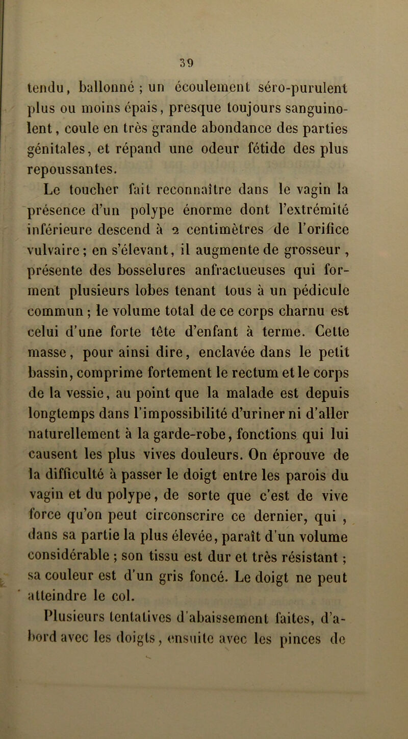 tendu, ballonne ; un écoulement séro-purulent plus ou moins épais, presque toujours sanguino- lent , coule en très grande abondance des parties génitales, et répand une odeur fétide des plus repoussantes. Le toucher fait reconnaître dans le vagin la présence d’un polype énorme dont l’extrémité inférieure descend à 2 centimètres de l’orifice vulvaire; en s’élevant, il augmente de grosseur , présente des bosselures anfractueuses qui for- ment plusieurs lobes tenant tous à un pédicule commun ; le volume total de ce corps charnu est celui d’une forte tête d’enfant à terme. Cette masse, pour ainsi dire, enclavée dans le petit bassin, comprime fortement le rectum et le corps de la vessie, au point que la malade est depuis longtemps dans l’impossibilité d’uriner ni d’aller naturellement à la garde-robe, fonctions qui lui causent les plus vives douleurs. On éprouve de la difficulté à passer le doigt entre les parois du vagin et du polype, de sorte que c’est de vive force qu’on peut circonscrire ce dernier, qui , dans sa partie la plus élevée, paraît d’un volume considérable ; son tissu est dur et très résistant ; sa couleur est d’un gris foncé. Le doigt ne peut atteindre le col. Plusieurs tentatives d’abaissement faites, d’a- bord avec les doigts, ensuite avec les pinces de