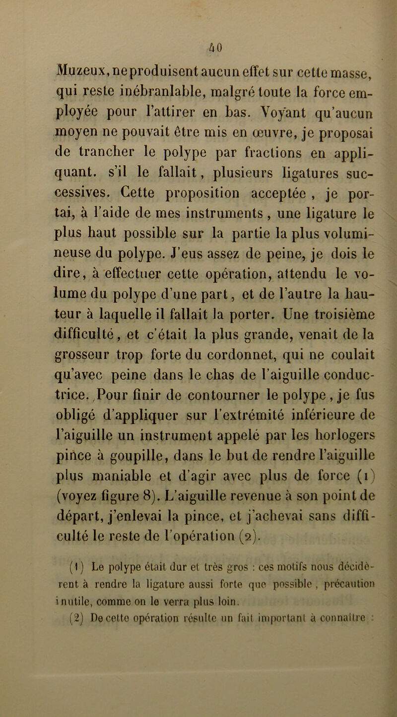 Muzeux, ne produisent aucun effet sur cette masse, qui reste inébranlable, malgré toute la force em- ployée pour l’attirer en bas. Voyant qu’aucun moyen ne pouvait être mis en œuvre, je proposai de trancher le polype par fractions en appli- quant. s’il le fallait, plusieurs ligatures suc- cessives. Cette proposition acceptée , je por- tai, à l’aide de mes instruments, une ligature le plus haut possible sur la partie la plus volumi- neuse du polype. J’eus assez de peine, je dois le dire, à effectuer cette opération, attendu le vo- lume du polype d’une part, et de l’autre la hau- teur à laquelle il fallait la porter. Une troisième difficulté, et c’était la plus grande, venait de la grosseur trop forte du cordonnet, qui ne coulait qu’avec peine dans le chas de l’aiguille conduc- trice. Pour finir de contourner le polype , je fus obligé d’appliquer sur l’extrémité inférieure de l’aiguille un instrument appelé par les horlogers pince à goupille, dans le but de rendre l’aiguille plus maniable et d’agir avec plus de force (f (voyez figure 8). L’aiguille revenue à son point de départ, j’enlevai la pince, et j’achevai sans diffi- culté le reste de l’opération (9). (1 ) Le polype était dur et très gros : ces motifs nous décidè- rent à rendre la ligature aussi forte que possible , précaution inutile, comme on le verra plus loin. (2) De cette opération résulte un fait important à connaître