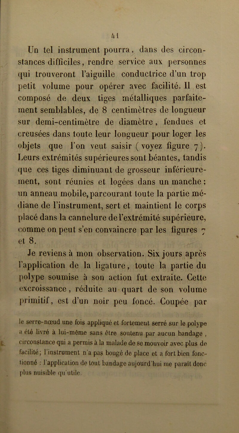 H Un tel instrument pourra, clans des circon- stances difficiles, rendre service aux personnes qui trouveront l’aiguille conductrice d’un trop petit volume pour opérer avec facilité. Il est composé de deux tiges métalliques parfaite- ment semblables, de 8 centimètres de longueur sur demi-centimètre de diamètre, fendues et creusées dans toute leur longueur pour loger les objets que l’on veut saisir (voyez figure 7). Leurs extrémités supérieures sont béantes, tandis que ces tiges diminuant de grosseur inférieure- ment, sont réunies et logées dans un manche ; un anneau mobile, parcourant toute la partie mé- diane de l’instrument, sert et maintient le corps placé dans la cannelure de l’extrémité supérieure, comme on peut s’en convaincre par les figures 7 et 8. ^ Je reviens à mon observation. Six jours après l’application de la ligature, toute la partie du polype soumise à son action fut extraite. Cette excroissance, réduite au quart de son volume primitif, est d’un noir peu foncé. Coupée par le serre-nœud une fois appliqué et fortement serré sur le polype a été livré à lui-môme sans être soutenu par aucun bandage , circonstance qui a permis à la malade do se mouvoir avec plus de facilité; 1 instrument n’a pas bougé de place et a fort bien fonc- tionné : 1 application do tout bandage aujourd’hui me paraît donc plus nuisible qu’utile.