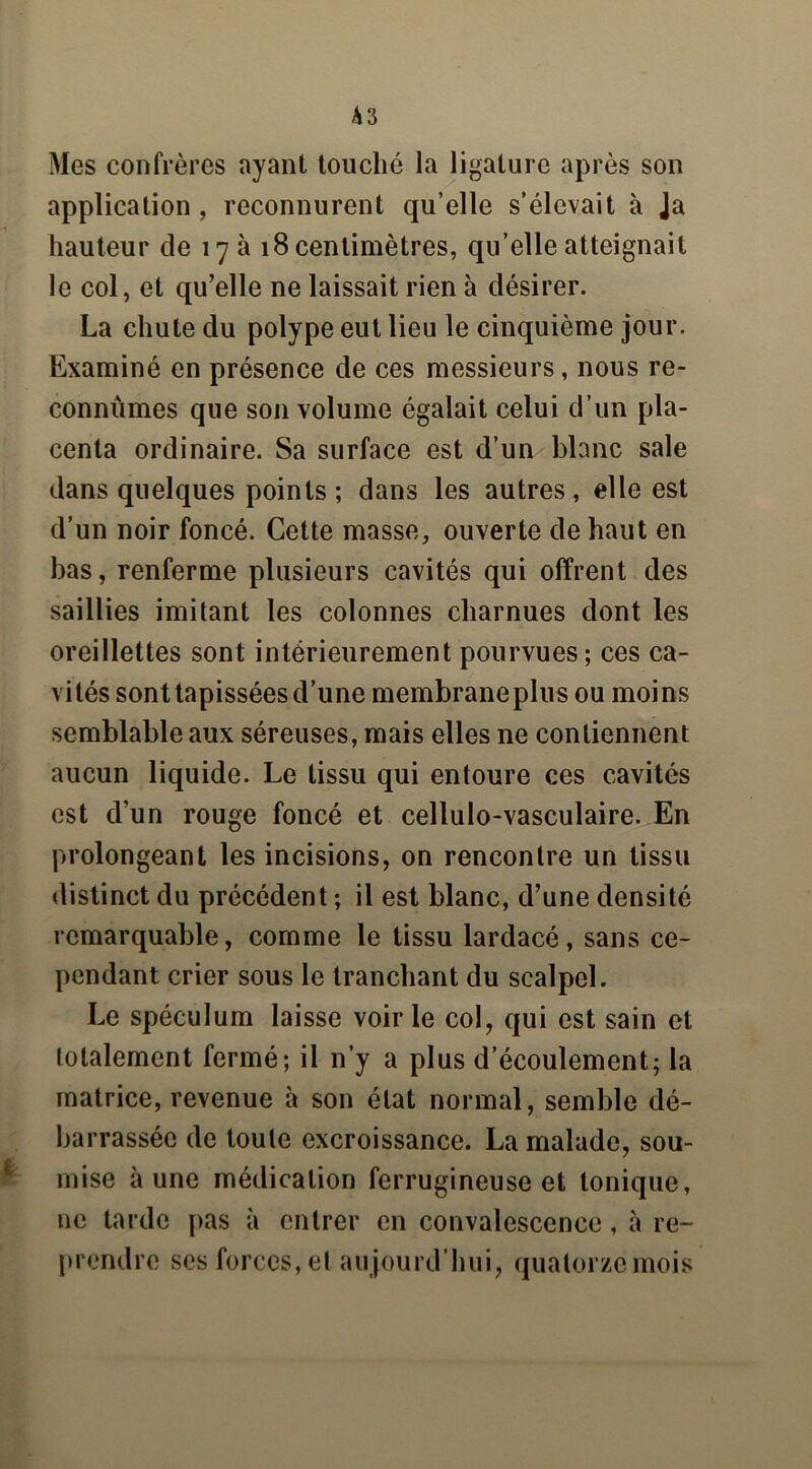 Mes confrères ayant touché la ligature après son application, reconnurent qu’elle s’élevait à Ja hauteur de 17 a 18 centimètres, qu’elle atteignait le col, et qu’elle ne laissait rien à désirer. La chute du polype eut lieu le cinquième jour. Examiné en présence de ces messieurs, nous re- connûmes que son volume égalait celui d’un pla- centa ordinaire. Sa surface est d’un blanc sale dans quelques points; dans les autres, elle est d’un noir foncé. Cette masse, ouverte de haut en bas, renferme plusieurs cavités qui offrent des saillies imitant les colonnes charnues dont les oreillettes sont intérieurement pourvues; ces ca- vités sonttapisséesd’une membraneplus ou moins semblable aux séreuses, mais elles ne contiennent aucun liquide. Le tissu qui entoure ces cavités est d’un rouge foncé et cellulo-vasculaire. En prolongeant les incisions, on rencontre un tissu distinct du précédent ; il est blanc, d’une densité remarquable, comme le tissu lardacé, sans ce- pendant crier sous le tranchant du scalpel. Le spéculum laisse voirie col, qui est sain et totalement fermé; il n’y a plus d’écoulement; la matrice, revenue à son état normal, semble dé- barrassée de toute excroissance. La malade, sou- mise à une médication ferrugineuse et tonique, ne tarde pas à entrer en convalescence, à re- prendre ses forces, et au jourd’hui, quatorze mois