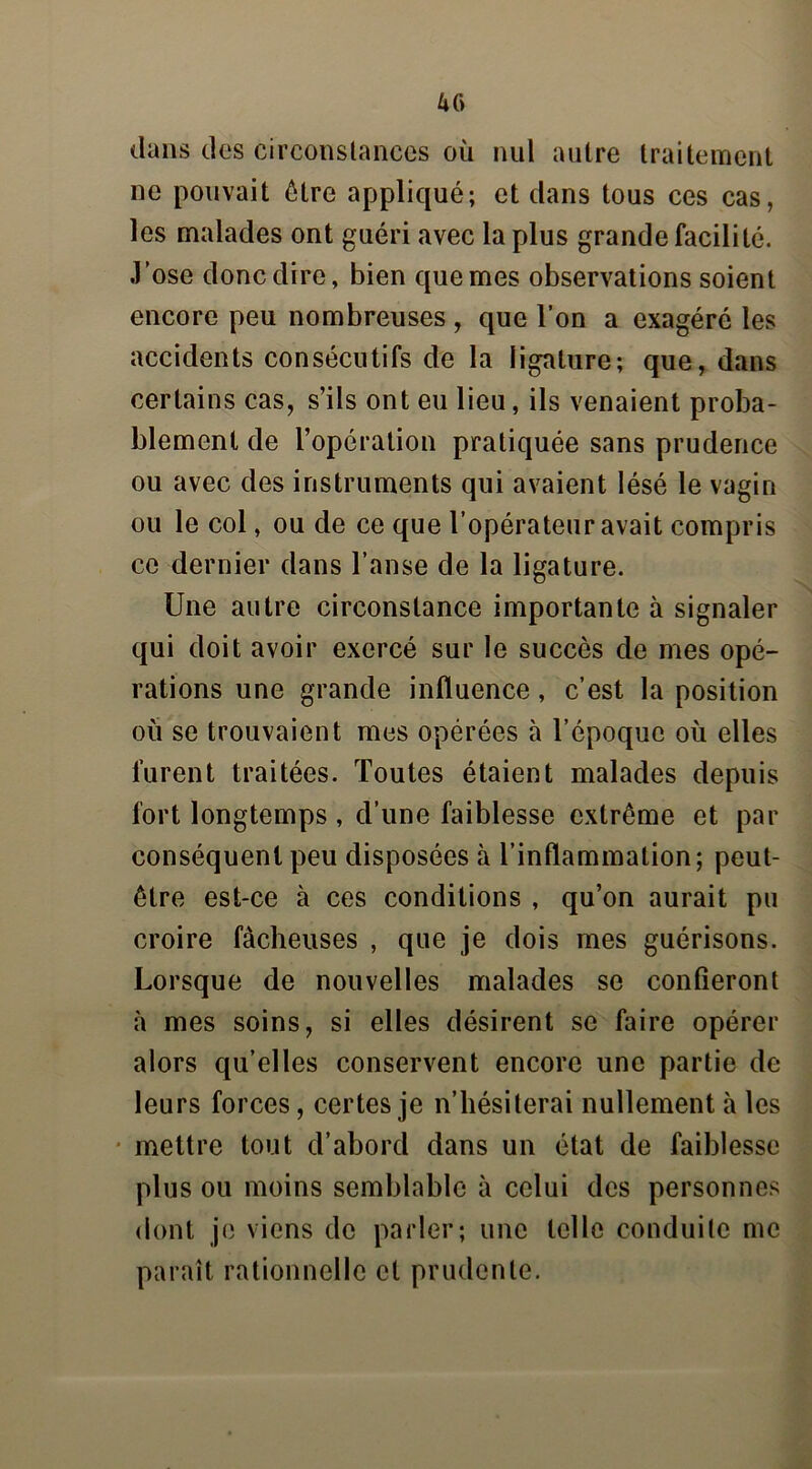 dans des circonstances où nul autre traitement ne pouvait être appliqué; et dans tous ces cas, les malades ont guéri avec la plus grande facilité. J’ose donc dire, bien que mes observations soient encore peu nombreuses , que l’on a exagéré les accidents consécutifs de la ligature; que, dans certains cas, s’ils ont eu lieu, ils venaient proba- blement de l’opération pratiquée sans prudence ou avec des instruments qui avaient lésé le vagin ou le col, ou de ce que l’opérateur avait compris ce dernier dans l’anse de la ligature. Une autre circonstance importante à signaler qui doit avoir exercé sur le succès de mes opé- rations une grande influence, c’est la position où se trouvaient mes opérées à l’époque où elles furent traitées. Toutes étaient malades depuis fort longtemps , d’une faiblesse extrême et par conséquent peu disposées à l’inflammation; peut- être est-ce à ces conditions , qu’on aurait pu croire fâcheuses , que je dois mes guérisons. Lorsque de nouvelles malades se confieront à mes soins, si elles désirent se faire opérer alors qu’elles conservent encore une partie de leurs forces, certes je n’hésiterai nullement à les mettre tout d’abord dans un état de faiblesse plus ou moins semblable à celui des personnes dont je viens de parler; une telle conduite me paraît rationnelle et prudente.