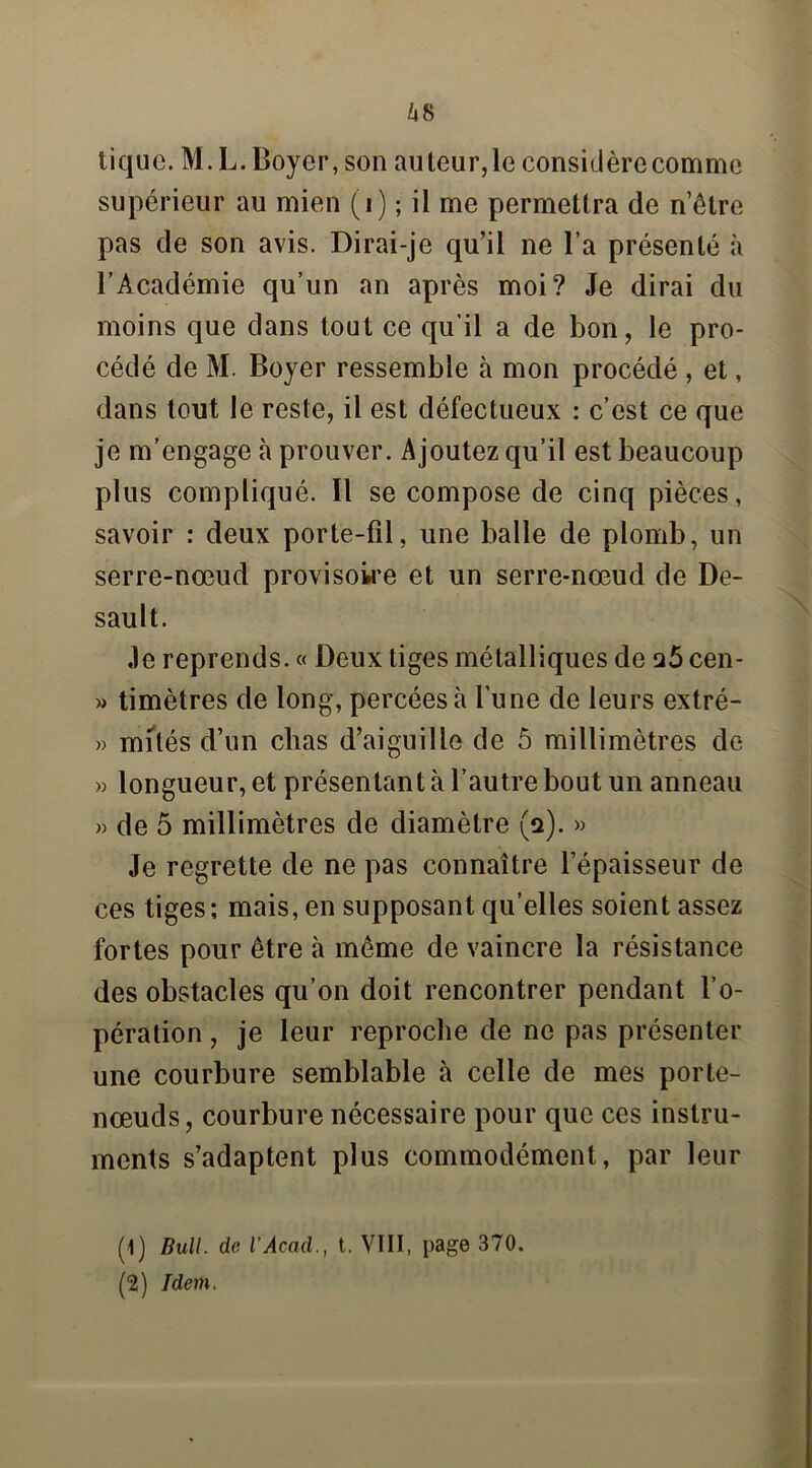 Z*8 tique. M. L. Boyer, son auteur,le considère comme supérieur au mien (i) ; il me permettra de n’êlre pas de son avis. Dirai-je qu’il ne l’a présenté à l’Académie qu’un an après moi? Je dirai du moins que dans tout ce qu'il a de bon, le pro- cédé de M. Boyer ressemble à mon procédé , et, dans tout le reste, il est défectueux : c’est ce que je m’engage à prouver. Ajoutez qu’il est beaucoup plus compliqué. Il se compose de cinq pièces, savoir : deux porte-fil, une balle de plomb, un serre-nœud provisoire et un serre-nœud de De- sault. Je reprends. « Deux tiges métalliques de q5 cen- » timètres de long, percées à l’une de leurs extré- » mités d’un clias d’aiguille de 5 millimètres de » longueur, et présentant à l’autre bout un anneau » de 5 millimètres de diamètre (a). » Je regrette de ne pas connaître l’épaisseur de ces tiges; mais, en supposant qu’elles soient assez fortes pour être à même de vaincre la résistance des obstacles qu’on doit rencontrer pendant l’o- pération , je leur reproche de ne pas présenter une courbure semblable à celle de mes porte- nœuds, courbure nécessaire pour que ces instru- ments s’adaptent plus commodément, par leur (1) Bull, de l’Acad., t. VIII, page 370. (2) Idem.