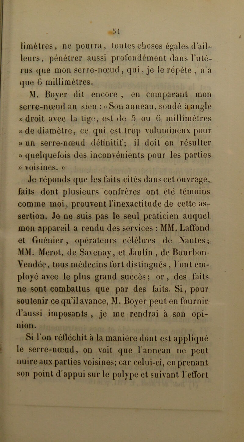 limètres, ne pourra, toutes choses égales d’ail- leurs, pénétrer aussi profondément dans l’uté- rus que mon serre-nœud , qui, je le répète , n’a que 6 millimètres. M. Boyer dit encore , en comparant mon serre-nœud au sien : « Son anneau, soudé à angle «droit avec la lige, est de 5 ou 6 millimètres » de diamètre, ce qui est trop volumineux pour » un serre-nœud définitif; il doit en résulter » quelquefois des inconvénients pour les parties » voisines. » Je réponds que les faits cités dans cet ouvrage, faits dont plusieurs confrères ont été témoins comme moi, prouvent l’inexactitude de cette as- sertion. Je ne suis pas le seul praticien auquel mon appareil a rendu des services : MM. Laffond et Guénier, opérateurs célèbres de Nantes; MM. Merot, de Savenay, et Jaulin , de Bourbon- Vendée, tous médecins fort distingués , l’ont em- ployé avec le plus grand succès; or, des faits ne sont combattus que par des faits. Si, pour soutenir ce qu’il avance, M. Boyer peut en fournir d’aussi imposants , je me rendrai à son opi- nion. Si l’on réfléchit à la manière dont est appliqué le serre-nœud, on voit que l’anneau ne peut nuire aux parties voisines; car celui-ci, en prenant son point d’appui sur le polype et suivant l’effort