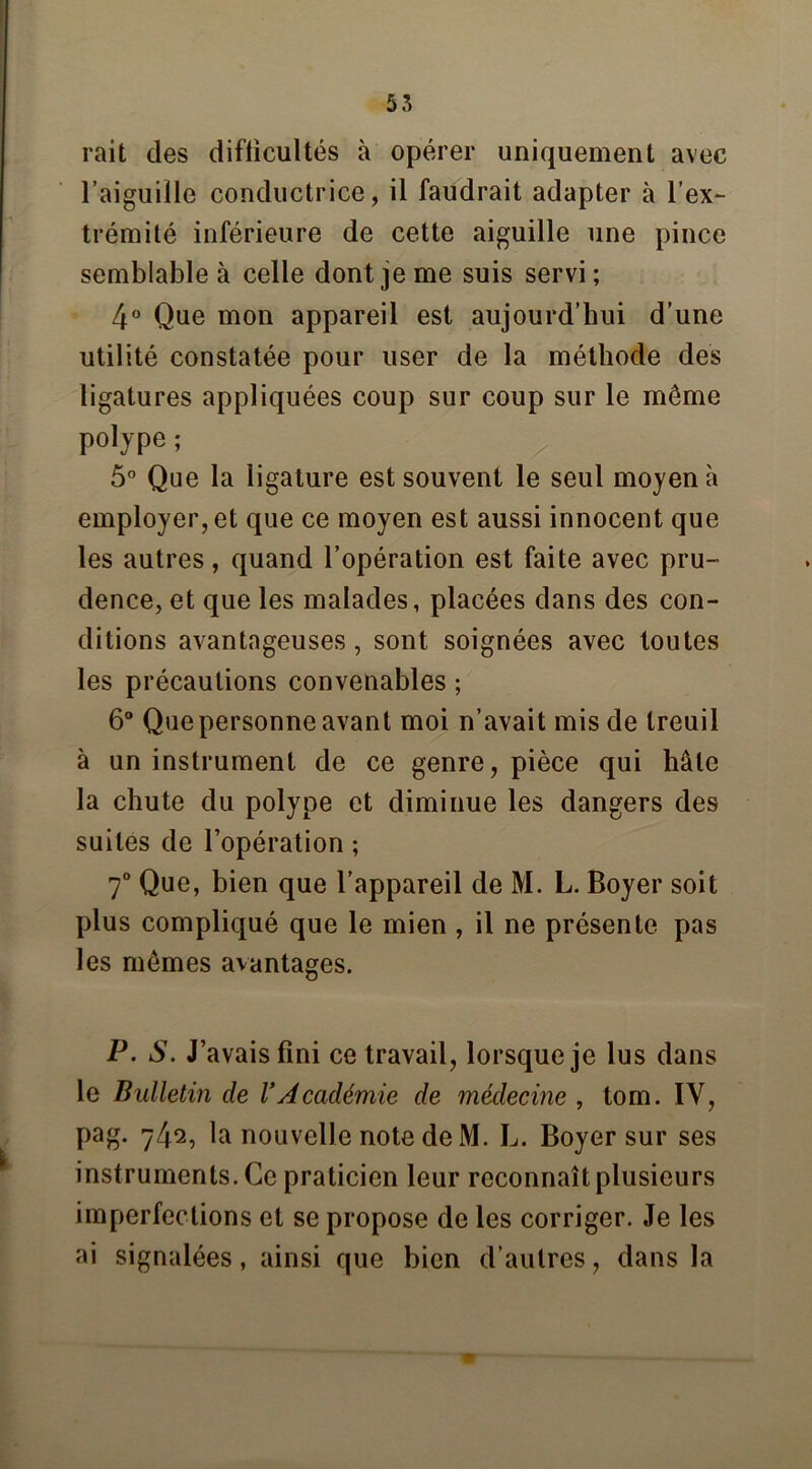 rait des diflicultés à opérer uniquement avec l’aiguille conductrice, il faudrait adapter à l'ex- trémité inférieure de cette aiguille une pince semblable à celle dont je me suis servi; 4° Que mon appareil est aujourd’hui d’une utilité constatée pour user de la méthode des ligatures appliquées coup sur coup sur le même polype ; g 5° Que la ligature est souvent le seul moyen à employer, et que ce moyen est aussi innocent que les autres, quand l’opération est faite avec pru- dence, et que les malades, placées dans des con- ditions avantageuses, sont soignées avec toutes les précautions convenables ; 6° Que personne avant moi n’avait mis de treuil à un instrument de ce genre, pièce qui hâte la chute du polype et diminue les dangers des suites de l’opération ; 7° Que, bien que l’appareil de M. L. Boyer soit plus compliqué que le mien , il ne présente pas les mêmes avantages. P. S. J’avais fini ce travail, lorsque je lus dans le Bulletin de l’Académie de médecine , tom. IY, pag. 742, la nouvelle note de M. L. Boyer sur ses instruments. Ce praticien leur reconnaît plusieurs imperfections et se propose de les corriger. Je les ai signalées, ainsi que bien d’autres, dans la