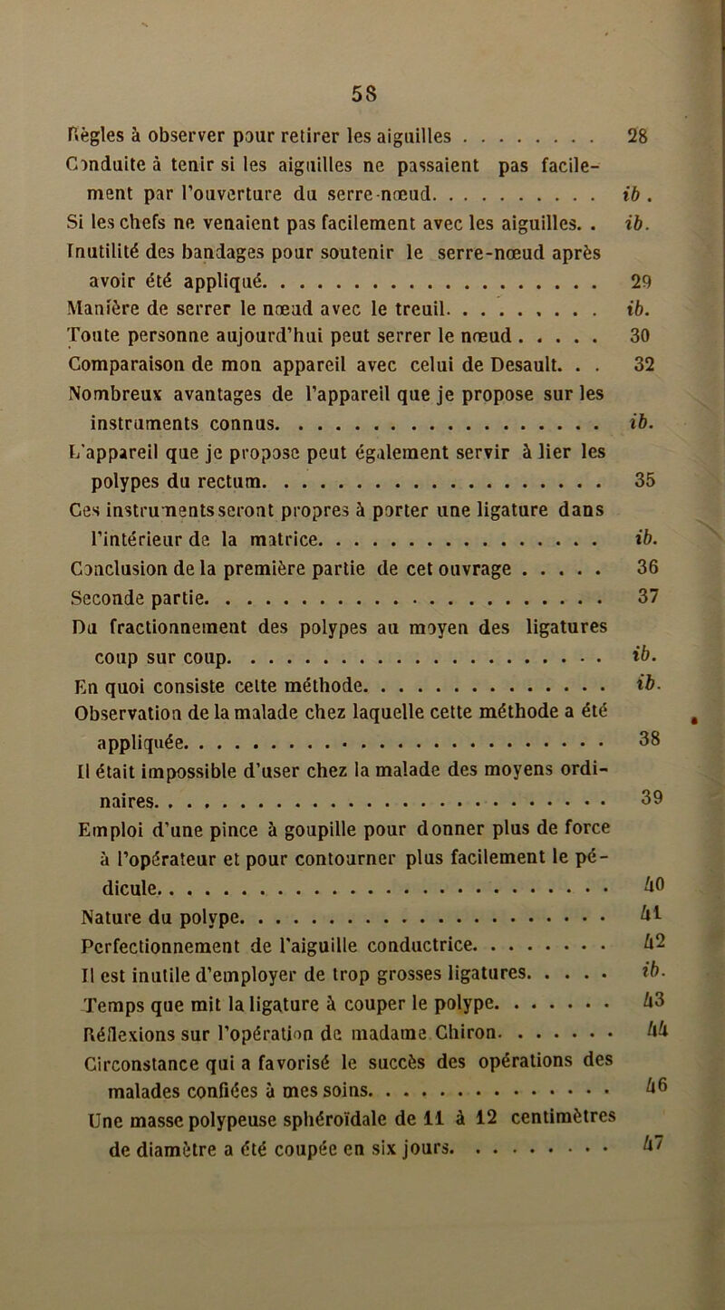 Règles à observer pour retirer les aiguilles 28 Conduite à tenir si les aiguilles ne passaient pas facile- ment par l’ouverture du serre-nœud ib . Si les chefs ne venaient pas facilement avec les aiguilles. . ib. rnutilité des bandages pour soutenir le serre-nœud après avoir été appliqué 29 Manière de serrer le nœud avec le treuil ib. Toute personne aujourd’hui peut serrer le nœud 30 Comparaison de mon appareil avec celui de Desault. . . 32 Nombreux avantages de l’appareil que je propose sur les instruments connus ib. L'appareil que je propose peut également servir à lier les polypes du rectum 35 Ces instruments seront propres à porter une ligature dans l’intérieur de la matrice ib. Conclusion de la première partie de cet ouvrage 36 Seconde partie 37 Du fractionnement des polypes au moyen des ligatures coup sur coup ib. En quoi consiste celte méthode ib. Observation de la malade chez laquelle cette méthode a été ê appliquée 38 Il était impossible d’user chez la malade des moyens ordi- naires 39 Emploi d’une pince à goupille pour donner plus de force à l’opérateur et pour contourner plus facilement le pé- dicule ûO Nature du polype kl Perfectionnement de l'aiguille conductrice Û2 Il est inutile d’employer de trop grosses ligatures ib. Temps que mit la ligature à couper le polype A3 Réflexions sur l’opération de madame Ghiron kk Circonstance qui a favorisé le succès des opérations des malades confiées à mes soins k€> Une masse polypeuse sphéroïdale de 11 à 12 centimètres de diamètre a été coupée en six jours kt