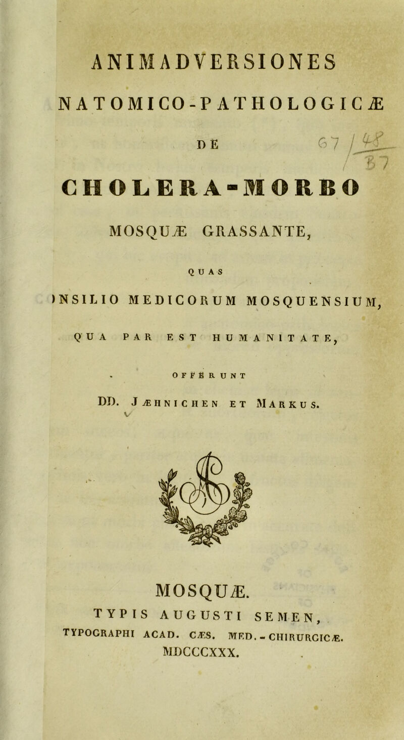 ANIMADVERSIONES NATOMICO-PATHOLOGICiE CHOLERA-IORBO MOSQUiE GRASSANTE, QUAS INSILIO MEDICORUM MOSQUENSIUM, QUA PAR EST HUMANITATE, OFffcRUNT DI). J Ai H NIC H EN ET MARKUS. MOSQUiE. TYPIS AUGUSTI SEMEN, TYPOGRAPHI ACAD. CA3S. MED, - CHIR0RCIC/E. MDCCCXXX.
