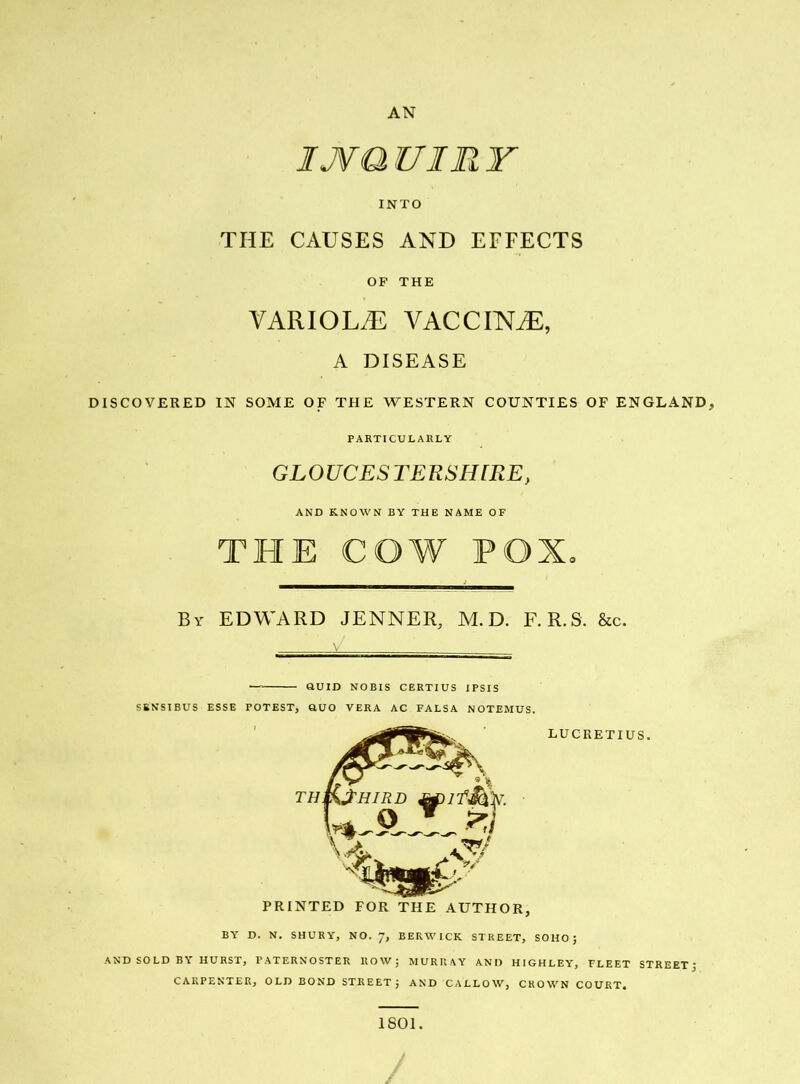 INTO THE CAUSES AND EFFECTS OF THE VARIOLA VACCINE, A DISEASE DISCOVERED IN SOME OF THE WESTERN COUNTIES OF ENGLAND, PARTICULARLY GLOUCESTERSHIRE, AND KNOWN BY THE NAME OF THE COW POX. By EDWARD JENNER, M.D. F.R.S. &c. QUID NOBIS CERTIUS IPSIS SENSIBUS ESSE POTEST, QUO VERA AC FALSA NOTEMUS. LUCRETIUS. BY D. N. SHURY, NO. 7, BERWICK STREET, SOHO; AND SOLD BY HURST, PATERNOSTER ROW; MURRAY AND HIGHLEY, FLEET STREET' CARPENTER, OLD BOND STREET; AND CALLOW, CROWN COURT. 1801.