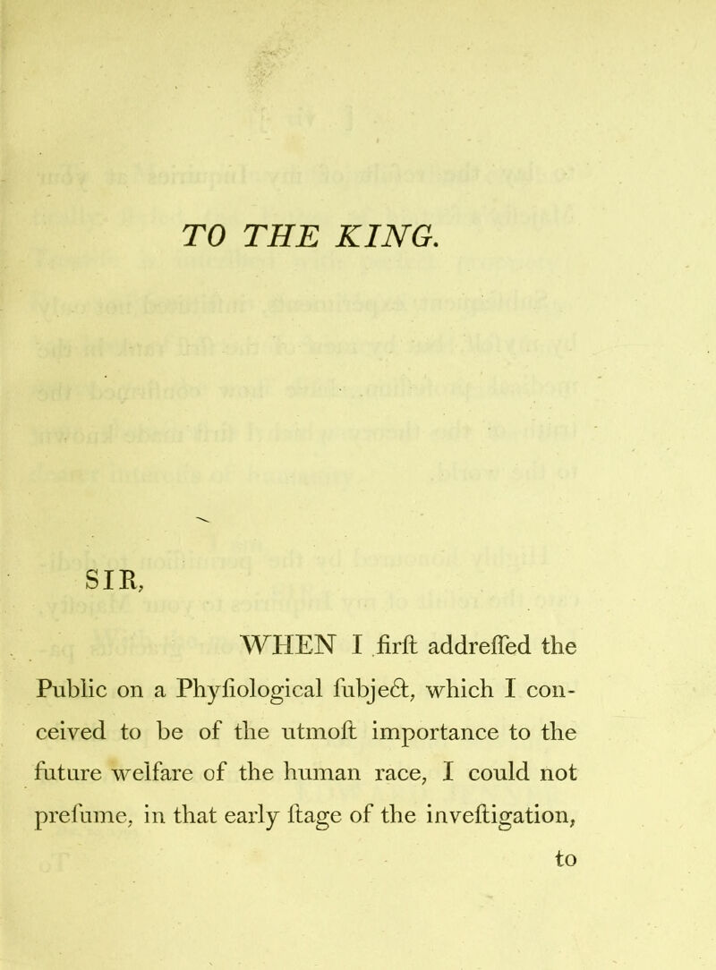 TO THE KING. SIR, WHEN I firft addreffed the Public on a Phyfiological fubje6f, which I con- ceived to be of the utmoft importance to the future welfare of the human race, I could not prelume, in that early flage of the invefligation,