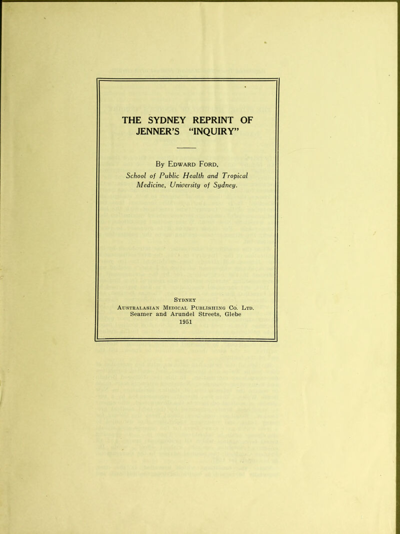 THE SYDNEY REPRINT OF JENNER’S “INQUIRY” By Edward Ford, School of Public Health and Tropical Medicine, University of Sydney. Sydney Austkalasian Medical Publishing Co. Ltd. Seamer and Arundel Streets, Glebe 1951