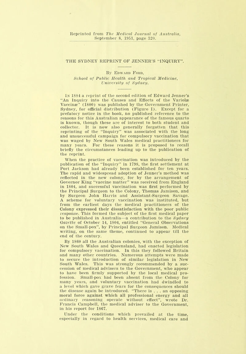 Reprinted from The Medical Journal of Australia, September 8, 1951, page 320. THE SYDNEY REPRINT OF JENNER’S “INQUIRY”. By Ed\v.\ed Ford, School of Public Health and Tropical Medicine, University of Sydney. In 1884 a reprint of the second edition of Edward Jenner’s “An Inquiry into the Causes and Effects of the Variolae Vaccinae” (1800) was published by the Government Printer, Sydney, for official distribution (Figure I). Except for a prefatory notice in the book, no published reference to the reasons for this Australian appearance of the famous quarto is known, though these are of interest to both student and collector. It is now also generally forgotten that this reprinting of the “Inquiry” was associated with the long and unsuccessful campaign for compulsory vaccination that was waged by New South Wales medical practitioners for many years. For these reasons it is proposed to recall briefly the circumstances leading up to the publication of the reprint. When the practice of vaccination was introduced by the publication of the “Inquiry” in 1798, the first settlement at Port Jackson had already been established for ten years. The rapid and widespread adoption of Jenner’s method was reflected in the new colony, for by the arrangement of Governor King “vaccine matter” was received from England in 1804, and successful vaccination was first performed by the Principal Surgeon to the Colony, Thomas Jamison, and by Surgeon John Harris and Assistant-Surgeon Savage. A scheme for voluntary vaccination was instituted, but from the earliest days the medical practitioners of the Colony expressed their dissatisfaction with the poor public response. This formed the subject of the first medical paper to be published in Australia—a contribution to the Sydney Gazette of October 14, 1804, entitled “General Observations on the Small-pox”, by Principal Surgeon Jamison. Medical writing, on the same theme, continued to appear till the end of the century. By 1860 all the Austi'alian colonies, with the exception of New South Wales and Queensland, had enacted legislation for compulsory vaccination. In this they followed Britain and many other countries. Numerous attempts were made to secure the introduction of similar legislation in New South Wales. This was strongly recommended by a suc- cession of medical advisers to the Government, who appear to have been firmly supported by the local medical pro- fession. Small-pox had been absent from the Colony for many years, and voluntary vaccination had dwindled to a level which gave grave fears for the consequences should the disease again be introduced. “There is ... an opposing moral force against which all professional energy and all ordinary reasoning operate without effect”, wrote Dr. Francis Campbell, the medical adviser to the Government, in his report for 1867. Under the conditions which prevailed at the time, especially in regard to health services, medical care and