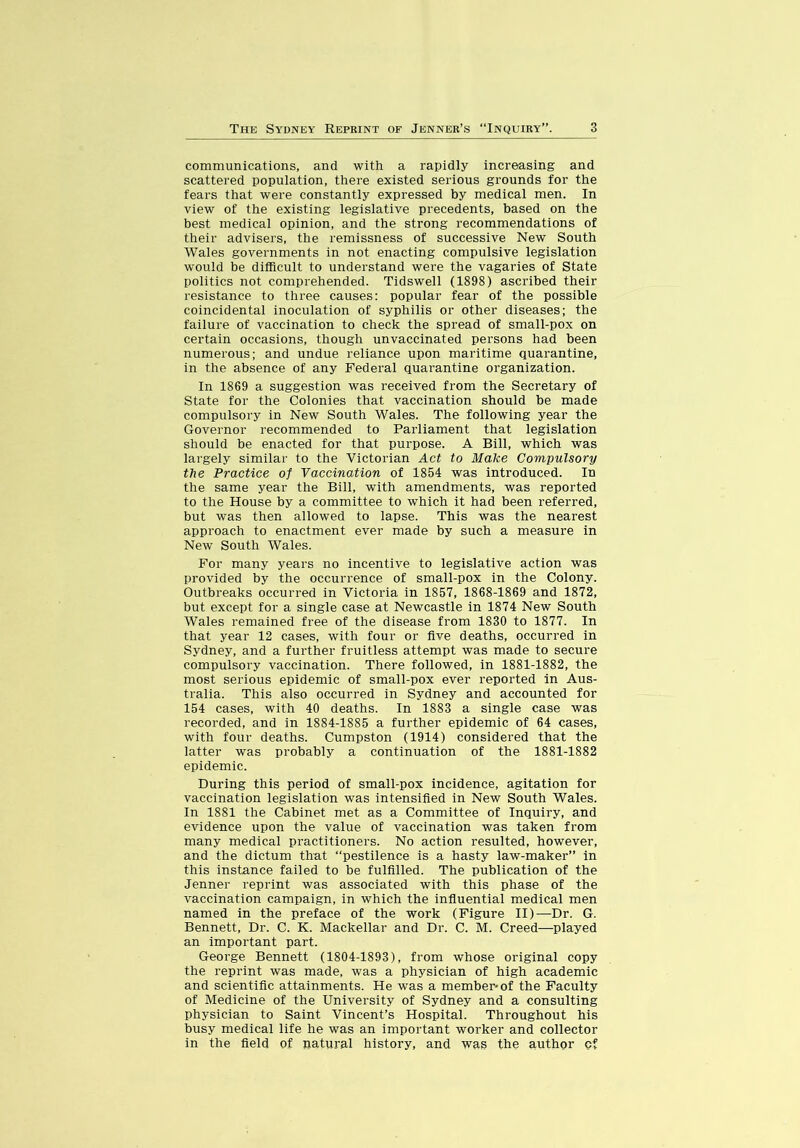 communications, and with a rapidly increasing and scattered population, there existed serious grounds for the fears that were constantly expressed by medical men. In view of the existing legislative precedents, based on the best medical opinion, and the strong recommendations of their advisers, the remissness of successive New South Wales governments in not enacting compulsive legislation would be difficult to understand were the vagaries of State politics not comprehended. Tidswell (1898) ascribed their resistance to three causes: popular fear of the possible coincidental inoculation of syphilis or other diseases; the failure of vaccination to check the spread of small-pox on certain occasions, though unvaccinated persons had been numerous; and undue reliance upon maritime quarantine, in the absence of any Federal quarantine organization. In 1869 a suggestion was received from the Secretary of State for the Colonies that vaccination should be made compulsory in New South Wales. The following year the Governor recommended to Parliament that legislation should be enacted for that purpose. A Bill, which was largely similar to the Victorian Act to Make Compulsory the Practice of Vaccination of 1854 was introduced. In the same year the Bill, with amendments, was reported to the House by a committee to which it had been referred, but was then allowed to lapse. This was the nearest approach to enactment ever made by such a measure in New South Wales. For many years no incentive to legislative action was provided by the occurrence of small-pox in the Colony. Outbreaks occurred in Victoria in 1857, 1868-1869 and 1872, but except for a single case at Newcastle in 1874 New South Wales remained free of the disease from 1830 to 1877. In that year 12 cases, with four or five deaths, occurred in Sydney, and a further fruitless attempt was made to secure compulsory vaccination. There followed, in 1881-1882, the most serious epidemic of small-pox ever reported in Aus- tralia. This also occurred in Sydney and accounted for 154 cases, with 40 deaths. In 1883 a single case was recorded, and in 1884-1885 a further epidemic of 64 cases, with four deaths. Cumpston (1914) considered that the latter was probably a continuation of the 1881-1882 epidemic. During this period of small-pox incidence, agitation for vaccination legislation was intensified in New South Wales. In 1881 the Cabinet met as a Committee of Inquiry, and evidence upon the value of vaccination was taken from many medical practitioners. No action resulted, however, and the dictum that “pestilence is a hasty law-maker” in this instance failed to be fulfilled. The publication of the Jenner reprint was associated with this phase of the vaccination campaign, in which the infiuential medical men named in the preface of the work (Figure II)—Dr. G. Bennett, Dr. C. K. Mackellar and Dr. C. M. Creed—-played an important part. George Bennett (1804-1893), from whose original copy the reprint was made, was a physician of high academic and scientific attainments. He was a member-of the Faculty of Medicine of the University of Sydney and a consulting physician to Saint Vincent’s Hospital. Throughout his busy medical life he was an important worker and collector in the field of natural history, and wag the author of