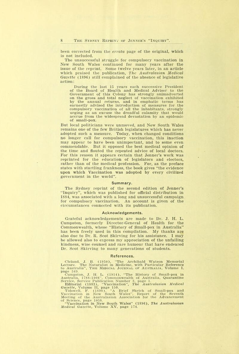 been corrected from the errata page of the original, which is not included. The unsuccessful struggle for compulsory vaccination in New South Wales continued for many years after the issue of the reprint. Some twelve years later, in an article which praised the publication. The Australasian Medical Gazette (1896) still complained of the absence of legislative action: During the last 15 years each successive President of the Board of Health and Medical Adviser to the Government of this Colony has strongly animadverted on the gross and total neglect of vaccination exhibited by the annual returns, and in emphatic terms has earnestly advised the introduction of measures for the compulsory vaccination of all the inhabitants, strongly urging as an excuse the di'eadful calamity that would accrue from the widespread devastation by an epidemic of small-pox. But local politicians were unmoved, and New South Wales remains one of the few British legislatures which has never adopted such a measure. Today, when changed conditions no longer call for compulsory vaccination, this inaction may appear to have been unimportant, and to some even commendable. But it opposed the best medical opinion of the time and flouted the repeated advice of local doctors. For this reason it appears certain that Jenner’s work was reprinted for the education of legislators and electors, rather than of the medical profession. For, as the preface states with startling frankness, the book gives “the evidence upon which Vaccination was adopted by every civilized government in the world”. Summary. The Sydney reprint of the second edition of Jenner’s “Inquiry”, which was published for official distribution in 1884, was associated with a long and unsuccessful campaign for compulsory vaccination. An account is given of the circumstances connected with its publication. Acknowledgements. Grateful acknowledgements are made to Dr. J. H. L. Cumpston, formerly Director-General of Health for the Commonwealth, whose “History of Small-pox in Australia” lias been freely used in this compilation. My thanks are also due to Dr. R. Scot Skirving for his assistance. I may be allowed also to express my appreciation of the unfailing kindness, wise counsel and rare humour that have endeared Dr. Scot Skirving to many generations of students. References. Cleland, J. B. (1950), “The Archibald Watson Memorial Lecture. The Naturalist in Medicine, with Particular Reference to Australia”, The Medicai, Journal op Australia, Volume I, page 549. Cumpston, J. H. L. (1914), “The History of Small-pox in Australia, 1788-1908“, Commonwealth of Australia, Quarantine Service, Service Publication Number 3, page 1. Editorial (1883), “Vaccination”, The Axistralasian Medical Gazette, Volume II, page 150. Tidswell, P. (1898), “A Brief Sketch of Small-pox and Vaccination in New South Wales”, Report of the Seventh Meeting of the Australasian Association for the Advancement of Science, page 1058. “Vaccination in New South Wales” (1896), The Australasian Medical Gazette, Volume XV, page 174.