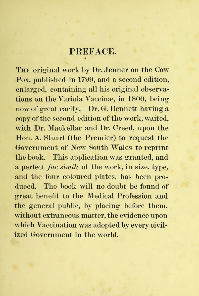 PREFACE. The original work by Dr. Jenner on the Cow Pox, published in 1799, and a second edition, enlarged, containing all his original observa- tions on the Variola Yaccinse, in 1800, being now of great rarity,—Dr. G. Bennett having a copy of the second edition of the work, waited, with Dr. Mackellar and Dr. Creed, upon the Hon. A. Stuart (the Premier) to request the Government of JSTew South Wales to reprint the book. This application was granted, and a perfect fac simile of the work, in size, type, and the four coloured plates, has been pro- duced. The book will no doubt be found of great benefit to the Medical Profession and the general public, by placing before them, without extraneous matter, the evidence upon which Vaccination was adopted by every civil- ized Government in the world.