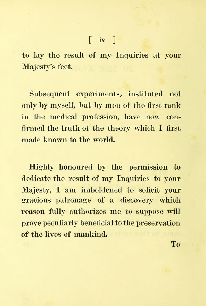 to lay the result of my Inquiries at your Majesty’s feet. Subsequent experiments, instituted not only by myself, but by men of the first rank in the medical profession, have now con- firmed the truth of the theory which I first made known to the world. Highly honoured by the permission to dedicate the result of my Inquiries to your Majesty, I am imboldened to solicit your gracious patronage of a discovery which reason fully authorizes me to suppose will prove peculiarly beneficial to the preservation of the lives of mankind.