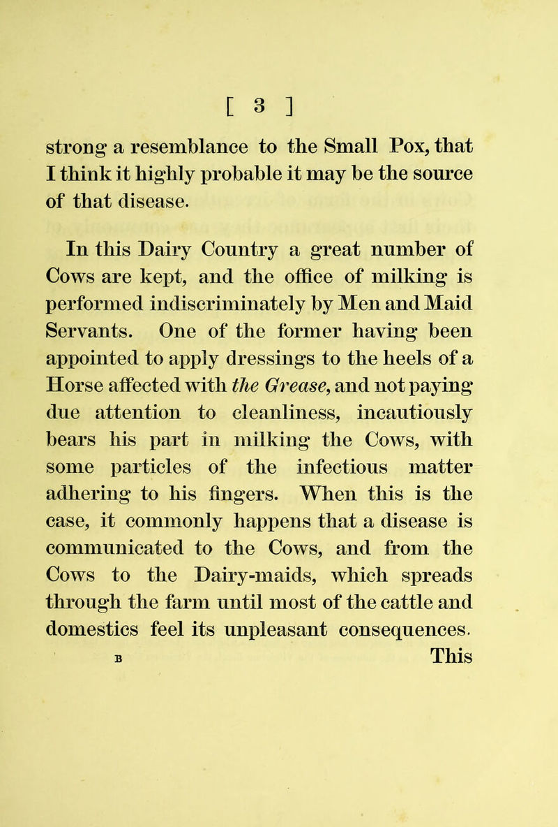 strong a resemblance to the Small Pox, that I think it highly probable it may be the source of that disease. In this Dairy Country a great number of Cows are kept, and the office of milking is performed indiscriminately by Men and Maid Servants. One of the former having been appointed to apply dressings to the heels of a Horse affected with the Grease, and not paying due attention to cleanliness, incautiously bears his part in milking the Cows, with some particles of the infectious matter adhering to his fingers. When this is the case, it commonly happens that a disease is communicated to the Cows, and from the Cows to the Dairy-maids, which spreads through the farm until most of the cattle and domestics feel its unpleasant consequences. B This