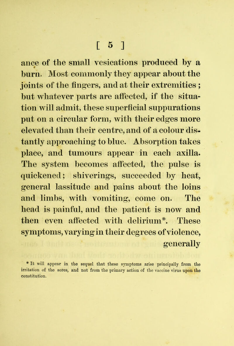 aiice of the small vesications produced by a burn. Most commonly they appear about the joints of the fingers, and at their extremities ; but whatever parts are affected, if the situa- tion will admit, these superficial suppurations put on a circular form, with their edges more elevated than their centre, and of a colour dis- tantly approaching to blue. Absorption takes place, and tumours appear in each axilla. The system becomes affected, the pulse is quickened; shiverings, succeeded by heat, general lassitude and pains about the loins and limbs, with vomiting, come on. The head is painful, and the patient is now and then even affected with delirium*. These symptoms, varying in their degrees of violence, generally * It will appear in tbe sequel that these symptoms arise principally from the irritation of the sores, and not from the primary action of the vaccine virus upon the constitution.