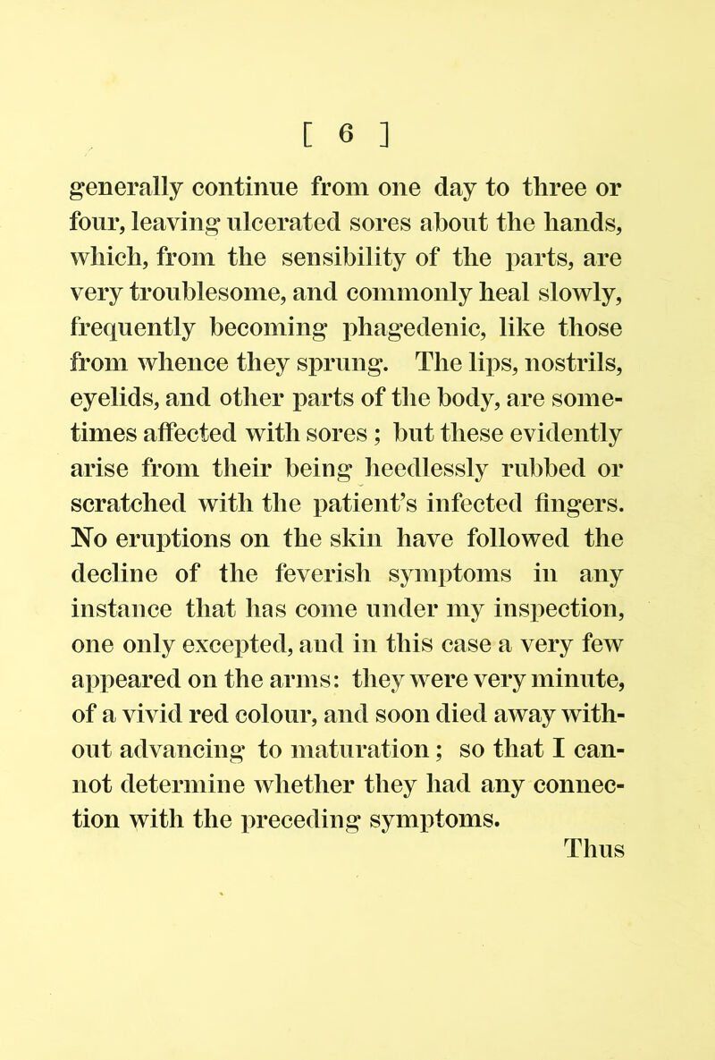 generally continue from one day to three or four, leaving ulcerated sores about the hands, which, from the sensibility of the parts, are very troublesome, and commonly heal slowly, frequently becoming phagedenic, like those from whence they sprung. The lips, nostrils, eyelids, and other parts of the body, are some- times affected with sores ; but these evidently arise from their being heedlessly rubbed or scratched with the patient’s infected fingers. No eruptions on the skin have followed the decline of the feverish symptoms in any instance that has come under my inspection, one only excepted, and in this case a very few appeared on the arms: they were very minute, of a vivid red colour, and soon died away with- out advancing to maturation; so that I can- not determine whether they had any connec- tion with the preceding symptoms. Thus