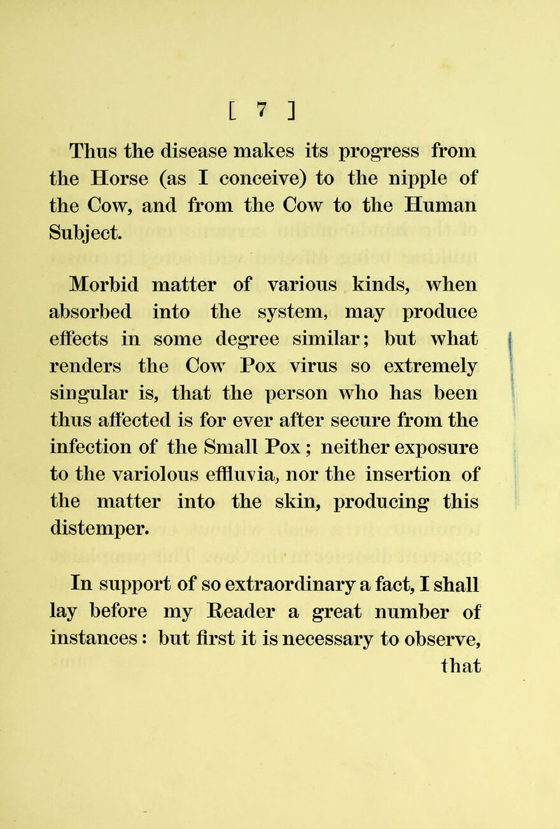 Thus the disease makes its progress from the Horse (as I conceive) to the nipple of the Cow, and from the Cow to the Human Subject. Morbid matter of various kinds, when absorbed into the system, may produce effects in some degree similar; but what renders the Cow Pox virus so extremely singular is, that the person who has been thus affected is for ever after secure from the infection of the Small Pox; neither exposure to the variolous effluvia, nor the insertion of the matter into the skin, producing this distemper. In support of so extraordinary a fact, I shall lay before my Header a great number of instances: but first it is necessary to observe, that