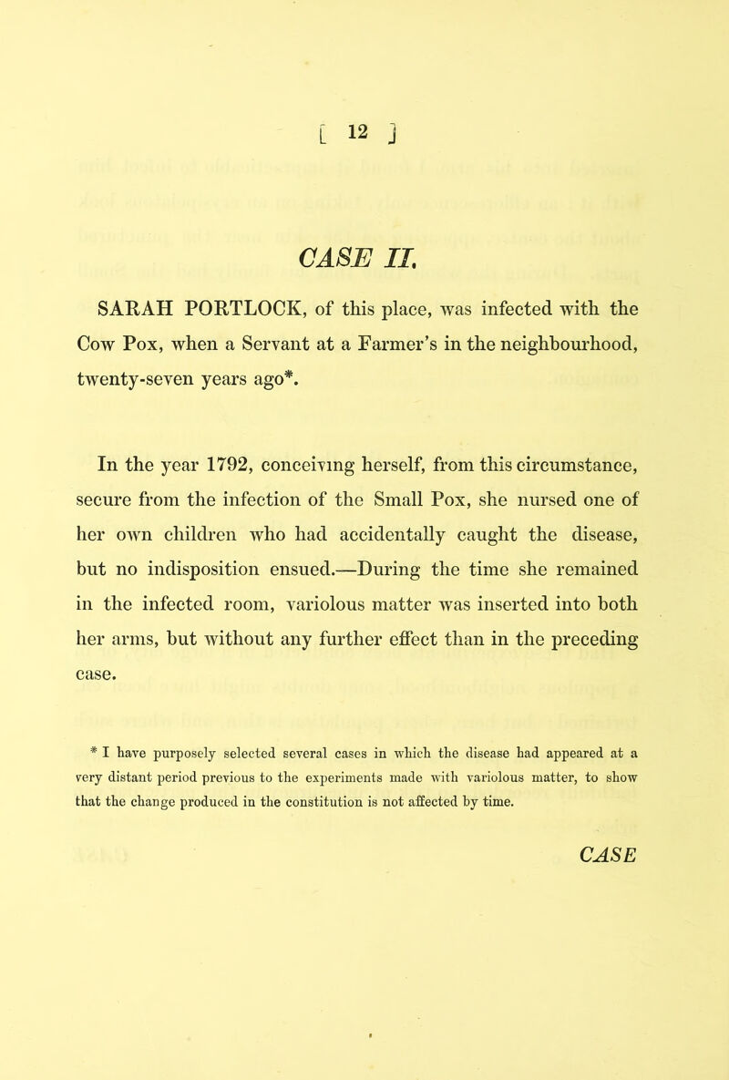 CASE II. SARAH PORTLOCK, of this place, was infected with the Cow Pox, when a Servant at a Farmer’s in the neighbourhood, twenty-seven years ago*. In the year 1792, conceiving herself, from this circumstance, secure from the infection of the Small Pox, she nursed one of her own children who had accidentally caught the disease, but no indisposition ensued.—During the time she remained in the infected room, variolous matter was inserted into both her arms, but without any further effect than in the preceding case. * I have purposely selected several cases in which the disease had appeared at a very distant period previous to the experiments made vdth variolous matter, to show that the change produced in the constitution is not affected by time.