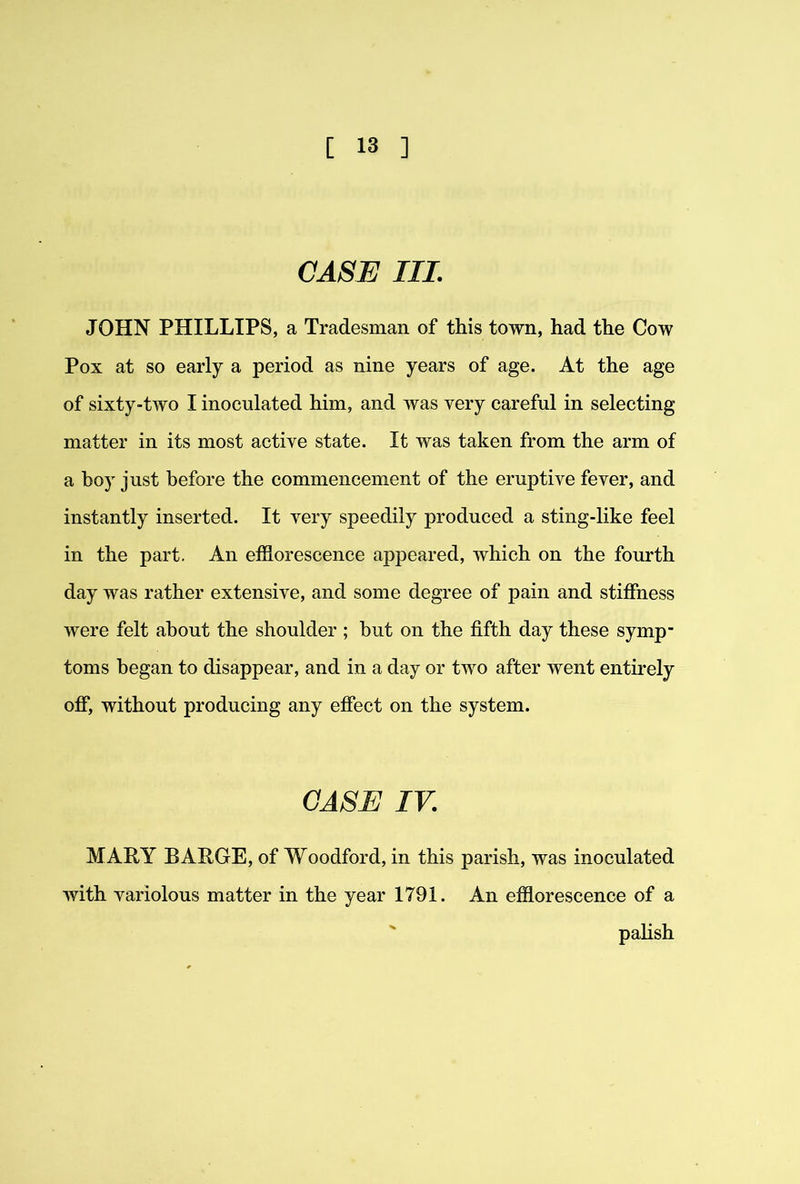 CASE III. JOHN PHILLIPS, a Tradesman of this town, had the Cow Pox at so early a period as nine years of age. At the age of sixty-two I inoculated him, and was very careful in selecting matter in its most active state. It was taken from the arm of a boy just before the commencement of the eruptive fever, and instantly inserted. It very speedily produced a sting-like feel in the part. An efflorescence appeared, which on the fourth day was rather extensive, and some degree of pain and stiffness were felt about the shoulder ; but on the fifth day these symp- toms began to disappear, and in a day or two after went entirely off, without producing any effect on the system. CASE IV. MARY BARGE, of Woodford, in this parish, was inoculated with variolous matter in the year 1791. An efflorescence of a ' palish