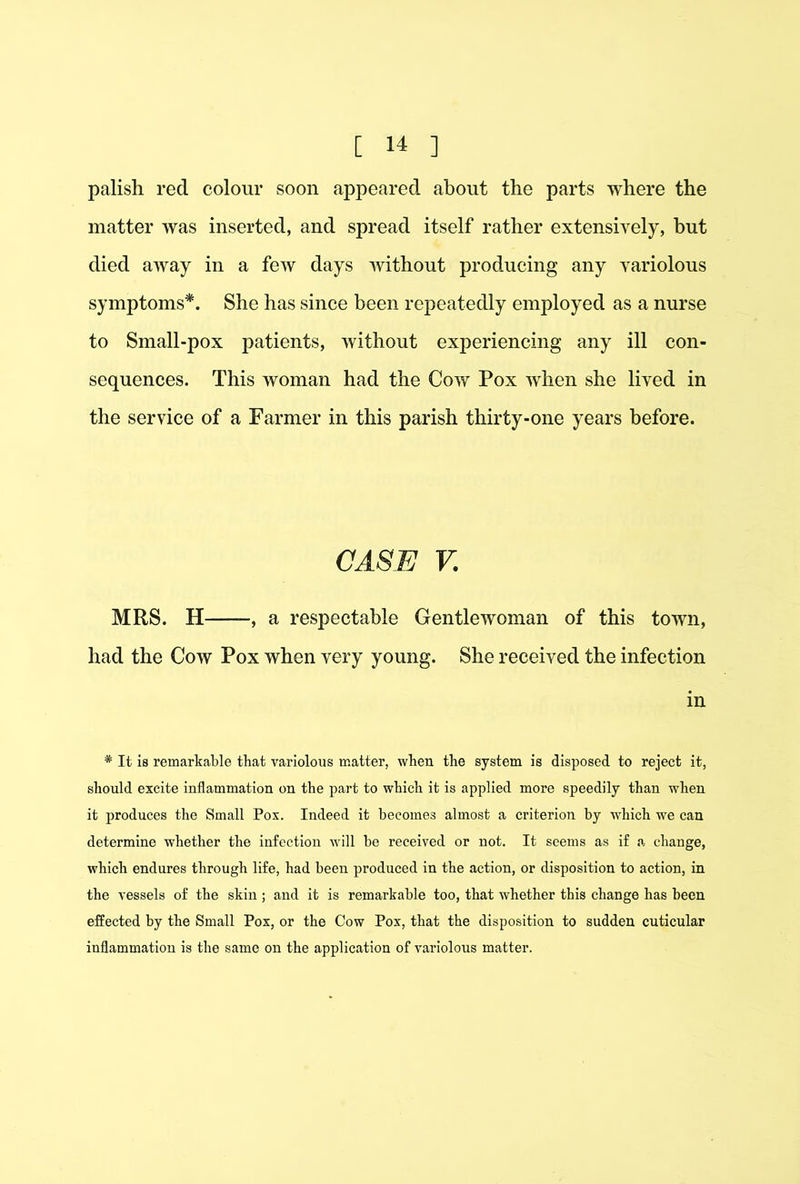 palish red colour soon appeared about the parts where the matter was inserted, and spread itself rather extensively, but died away in a few days without producing any variolous symptoms*. She has since been repeatedly employed as a nurse to Small-pox patients, without experiencing any ill con- sequences. This woman had the Cow Pox when she lived in the service of a Farmer in this parish thirty-one years before. CASE V. MRS. H , a respectable Gentlewoman of this town, had the Cow Pox when very young. She received the infection in * It is remarkable that variolous matter, when the system is disposed to reject it, should excite inflammation on the part to which it is applied more speedily than when it produces the Small Pox. Indeed it becomes almost a criterion by which we can determine whether the infection will be received or not. It seems as if a change, which endures through life, had been produced in the action, or disposition to action, in the vessels of the skin ; and it is remarkable too, that whether this change has been effected by the Small Pox, or the Cow Pox, that the disposition to sudden cuticular inflammation is the same on the application of variolous matter.