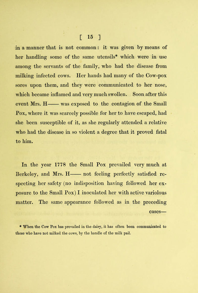 in a manner that is not common: it was given by means of her handling some of the same utensils* which were in use among the servants of the family, who had the disease from milking infected cows. Her hands had many of the Cow-pox sores upon them, and they were communicated to her nose, which became inflamed and very much swollen. Soon after this event Mrs. H was exposed to the contagion of the Small Pox, where it was scarcely possible for her to have escaped, had she been susceptible of it, as she regularly attended a relative who had the disease in so violent a degree that it proved fatal to him. In the year 1778 the Small Pox prevailed very much at Berkeley, and Mrs. H not feeling perfectly satisfied re- specting her safety (no indisposition having followed her ex- posure to the Small Pox) I inoculated her with active variolous matter. The same appearance followed as in the preceding cases— * When the Cow Pox has prevailed in the dairy, it has often been communicated to those who have not milked the cows, by the handle of the milk pail.