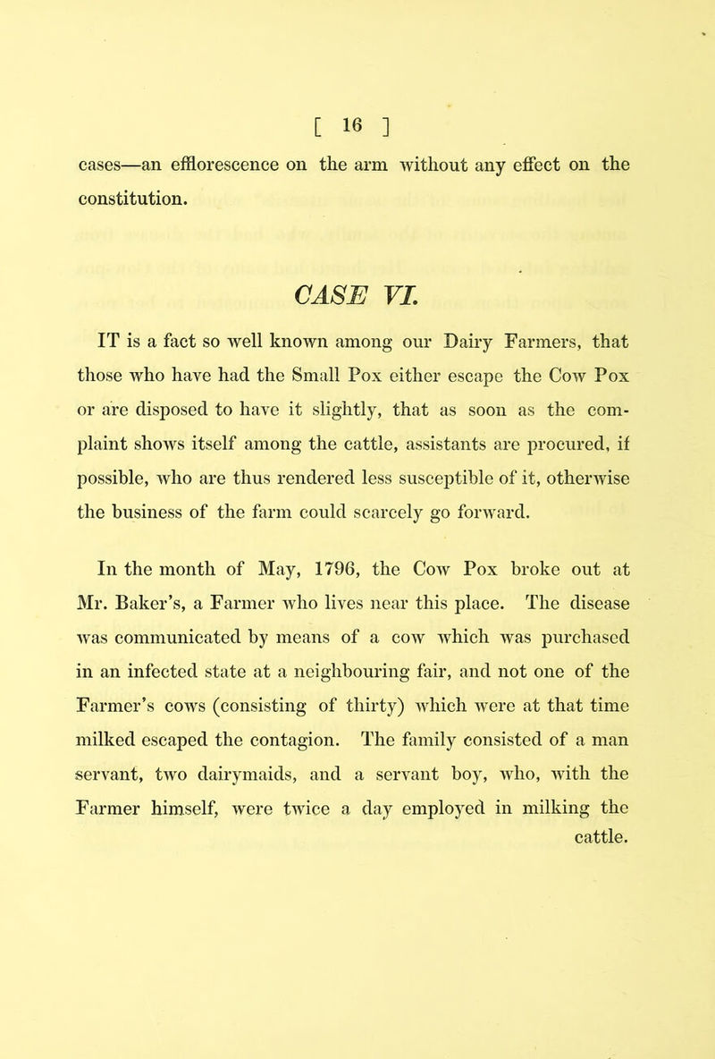 cases—an efflorescence on the arm without any effect on the constitution. CASE VI. IT is a fact so well known among our Dairy Farmers, that those who have had the Small Pox either escape the Cow Pox or are disposed to have it slightly, that as soon as the com- plaint shows itself among the cattle, assistants are procured, if possible, who are thus rendered less susceptible of it, otherivise the business of the fflrm could scarcely go forward. In the month of May, 1796, the Cow Pox broke out at Mr. Baker’s, a Farmer who lives near this place. The disease was communicated by means of a cow which was purchased in an infected state at a neighbouring fair, and not one of the Farmer’s cows (consisting of thirty) which were at that time milked escaped the contagion. The family consisted of a man servant, two dairymaids, and a servant boy, who, with the Farmer himself, were twice a day employed in milking the cattle.