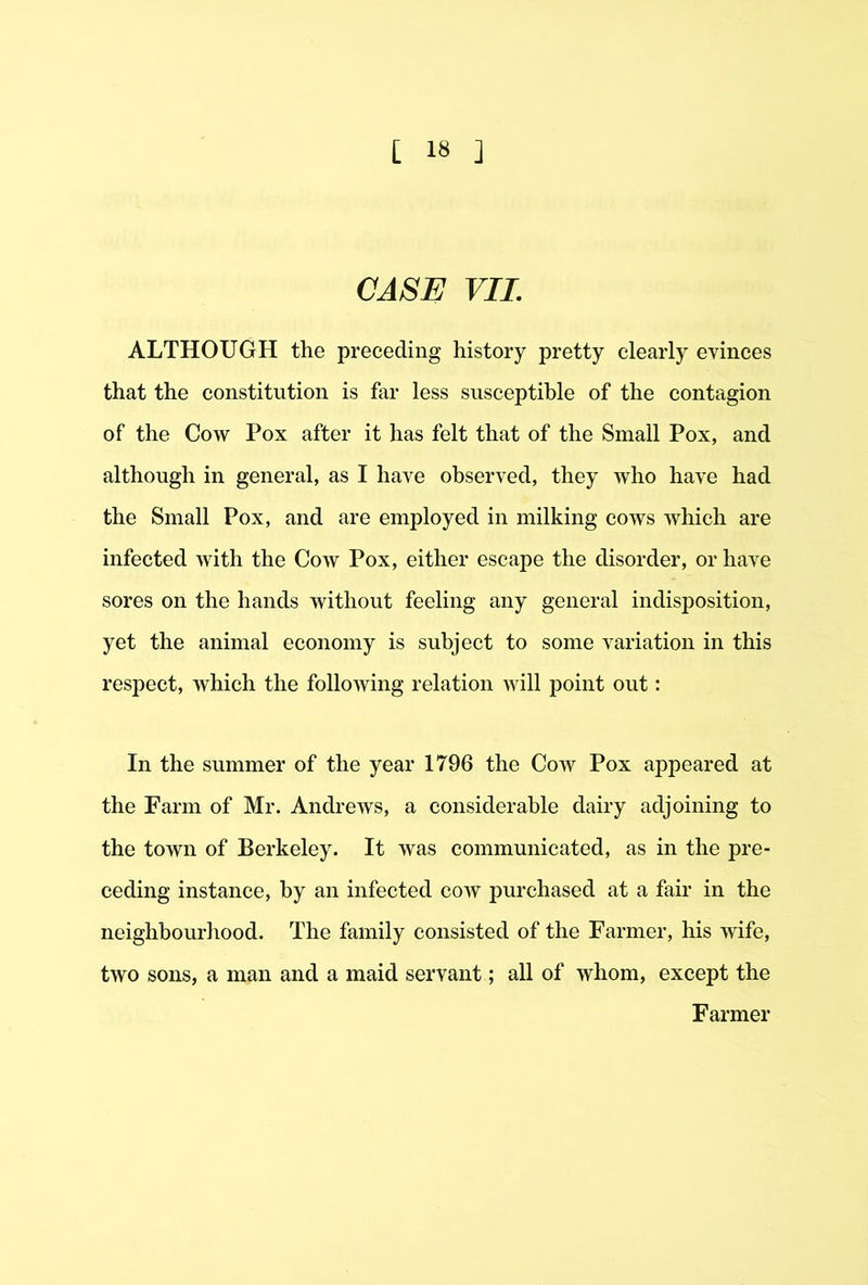 CASE VII. ALTHOUGH the preceding history pretty clearly evinces that the constitution is far less susceptible of the contagion of the Cow Pox after it has felt that of the Small Pox, and although in general, as I have observed, they who have had the Small Pox, and are employed in milking cows which are infected with the Cow Pox, either escape the disorder, or have sores on the hands without feeling any general indisposition, yet the animal economy is subject to some variation in this respect, which the following relation will point out: In the summer of the year 1796 the Cow Pox appeared at the Farm of Mr. Andrews, a considerable dairy adjoining to the town of Berkeley. It was communicated, as in the pre- ceding instance, by an infected cow purchased at a fair in the neighbourhood. The family consisted of the Farmer, his wife, two sons, a man and a maid servant; all of whom, except the Farmer