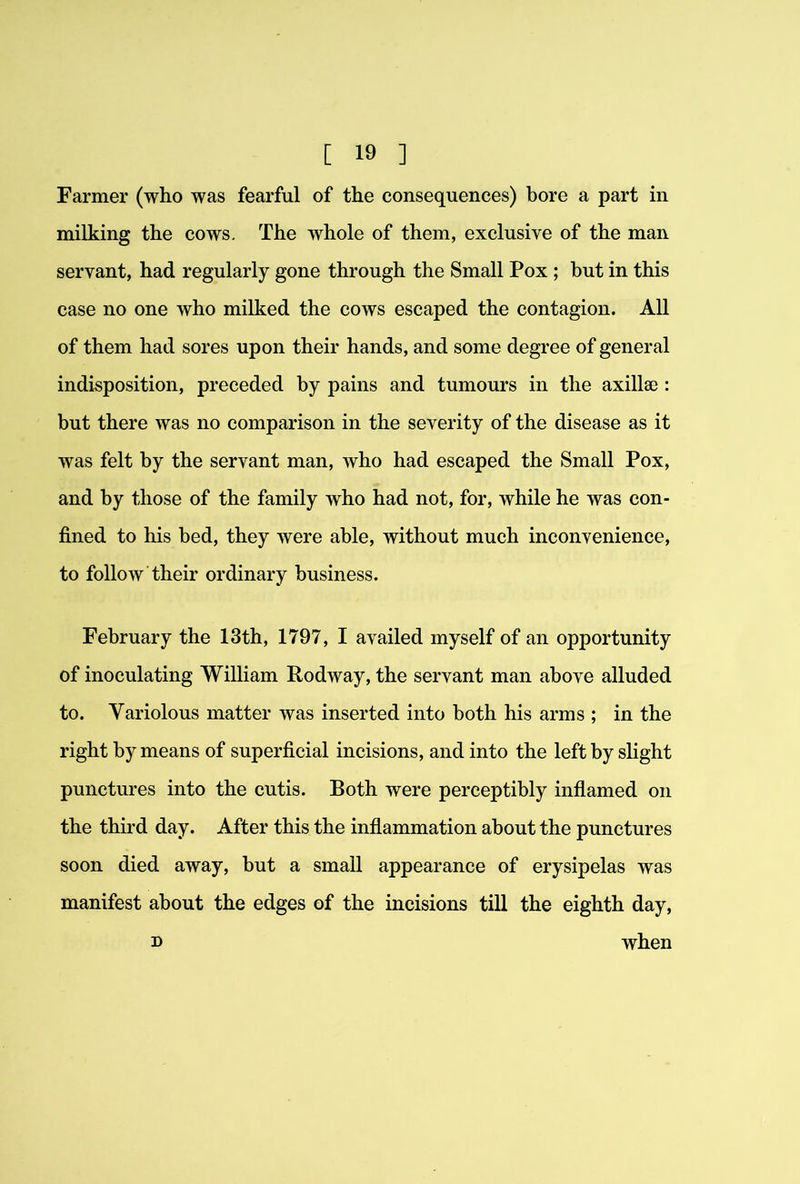 Farmer (who was fearful of the consequences) bore a part in milking the cows. The whole of them, exclusive of the man servant, had regularly gone through the Small Pox ; but in this case no one who milked the cows escaped the contagion. All of them had sores upon their hands, and some degree of general indisposition, preceded by pains and tumours in the axillae: but there was no comparison in the severity of the disease as it was felt by the servant man, who had escaped the Small Pox, and by those of the family who had not, for, while he was con- fined to his bed, they were able, without much inconvenience, to follow their ordinary business. February the 13th, 1797, I availed myself of an opportunity of inoculating William Rodway, the servant man above alluded to. Variolous matter was inserted into both his arms ; in the right by means of superficial incisions, and into the left by slight punctures into the cutis. Both were perceptibly inflamed on the third day. After this the inflammation about the punctures soon died away, but a small appearance of erysipelas was manifest about the edges of the incisions till the eighth day, D when