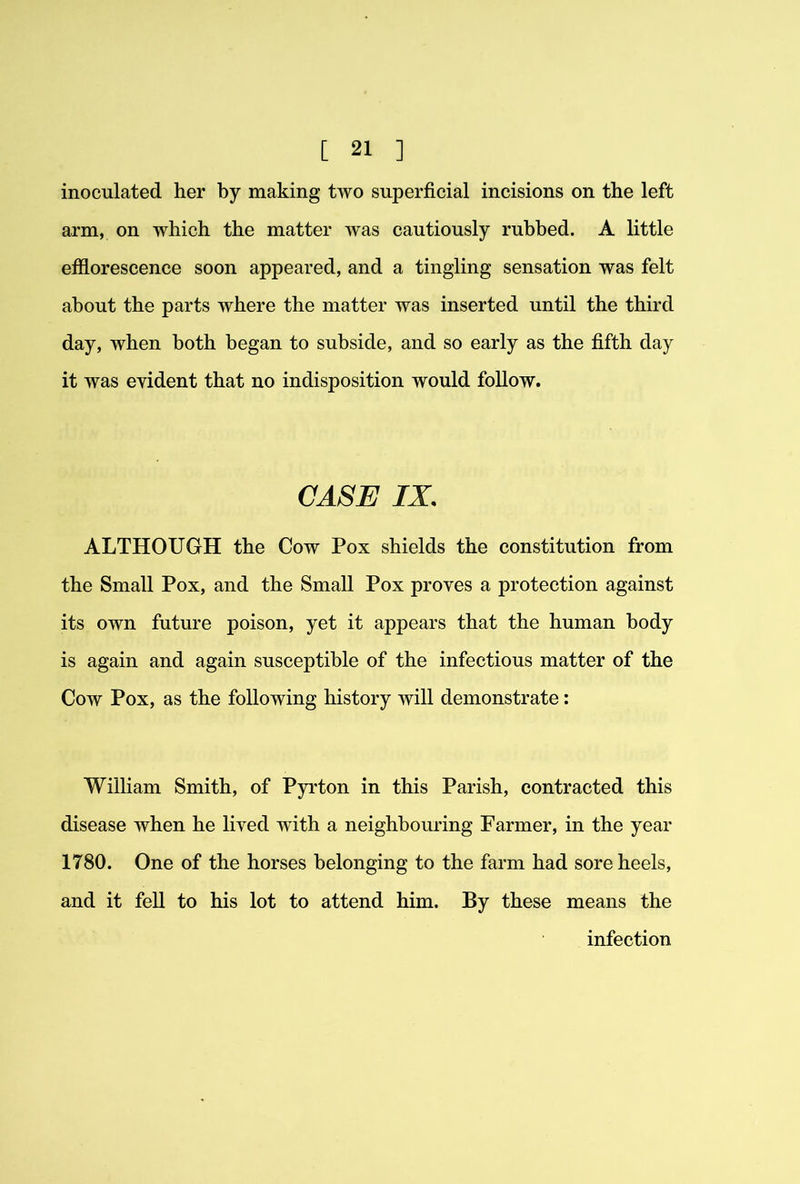 inoculated her by making two superficial incisions on the left arm, on which the matter was cautiously rubbed. A little efflorescence soon appeared, and a tingling sensation was felt about the parts where the matter was inserted until the third day, when both began to subside, and so early as the fifth day it was evident that no indisposition would follow. CASE IX. ALTHOUGH the Cow Pox shields the constitution from the Small Pox, and the Small Pox proves a protection against its own future poison, yet it appears that the human body is again and again susceptible of the infectious matter of the Cow Pox, as the following history will demonstrate: William Smith, of Pyrton in this Parish, contracted this disease when he lived with a neighbouring Farmer, in the year 1780. One of the horses belonging to the farm had sore heels, and it fell to his lot to attend him. By these means the infection