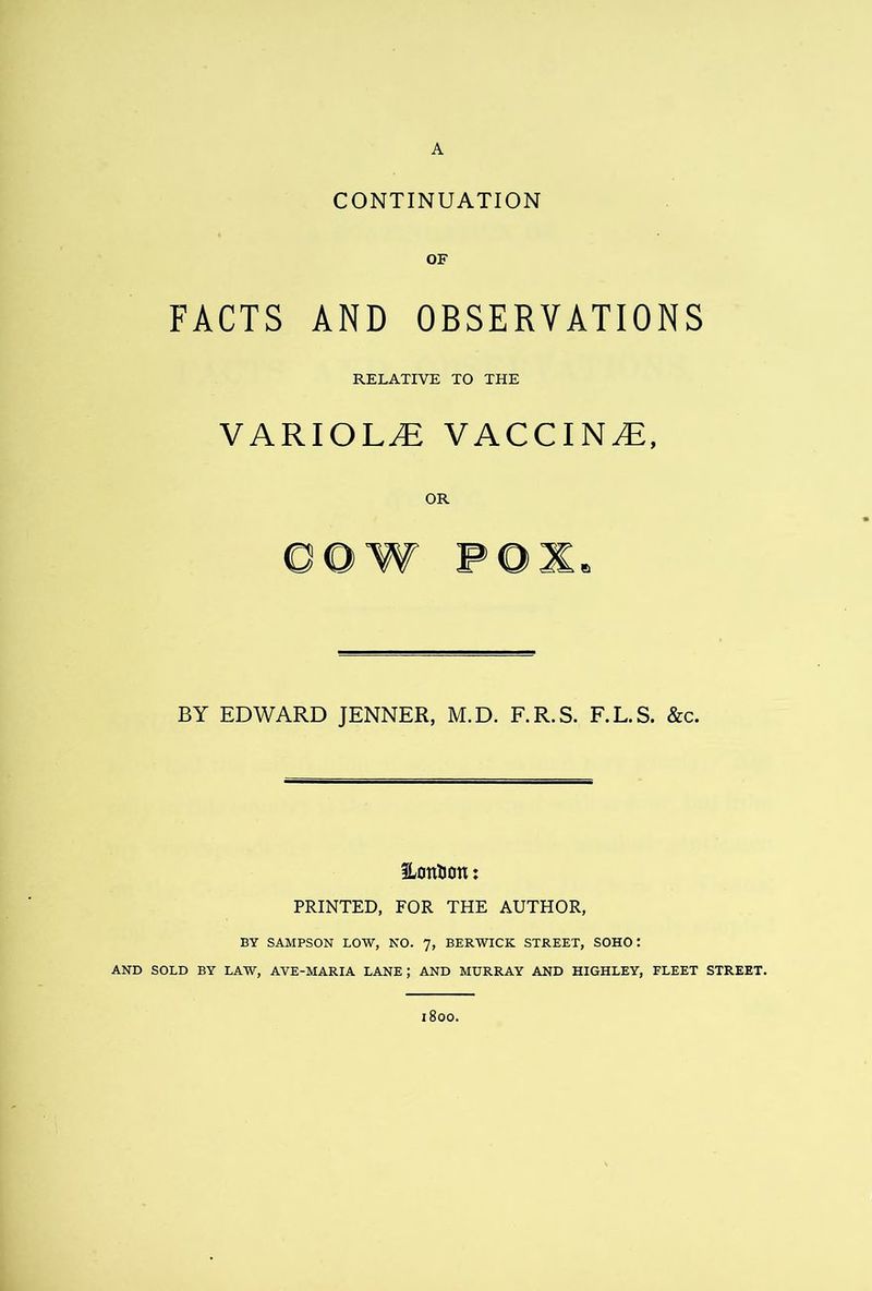 A CONTINUATION OF FACTS AND OBSERVATIONS RELATIVE TO THE VARIOLyE VACCINE, OR BY EDWARD JENNER, M.D. F.R.S. F.L.S. &c. ILontJon: PRINTED, FOR THE AUTHOR, BY SAMPSON LOW, NO. 7, BERWICK STREET, SOHO: AND SOLD BY LAW, AVE-MARIA LANE; AND MURRAY AND HIGHLEY, FLEET STREET. 800.