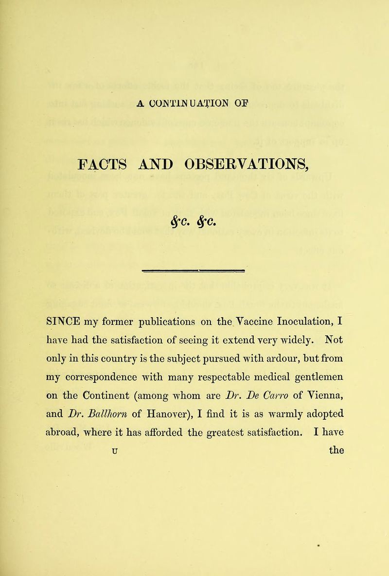 FACTS AND OBSERVATIONS, ^c. SINCE my former publications on the Vaccine Inoculation, I have had the satisfaction of seeing it extend very widely. Not only in this country is the subject pursued with ardour, but from my correspondence with many respectable medical gentlemen on the Continent (among whom are Dr. De Cairo of Vienna, and Dr. Ballhorn of Hanover), I find it is as warmly adopted abroad, where it has afibrded the greatest satisfaction. I have u the