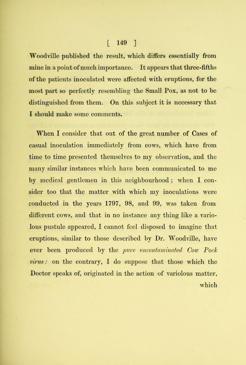 Woodville published the result, which differs essentially from mine in a point of much importance. It appears that three-fifths of the patients inoculated were affected with eruptions, for the most part so perfectly resembling the Small Pox, as not to be distinguished from them. On this subject it is necessary that I should make some comments. When I consider that out of the great number of Cases of casual inoculation immediately from cows, which have from time to time presented themselves to my observation, and the many similar instances which have been communicated to me by medical gentlemen in this neighbourhood ; when I con- sider too that the matter with which my inoculations were conducted in the years 1797, 98, and 99, was taken from different cows, and that in no instance any thing like a vario- lous pustule appeared, I cannot feel disposed to imagine that eruptions, similar to those described by Dr. Woodville, have ever been produced by the ]mre nncontaminaied Coiv Pock virus: on the contrary, I do suppose that those which the Doctor speaks of, originated in the action of variolous matter, which