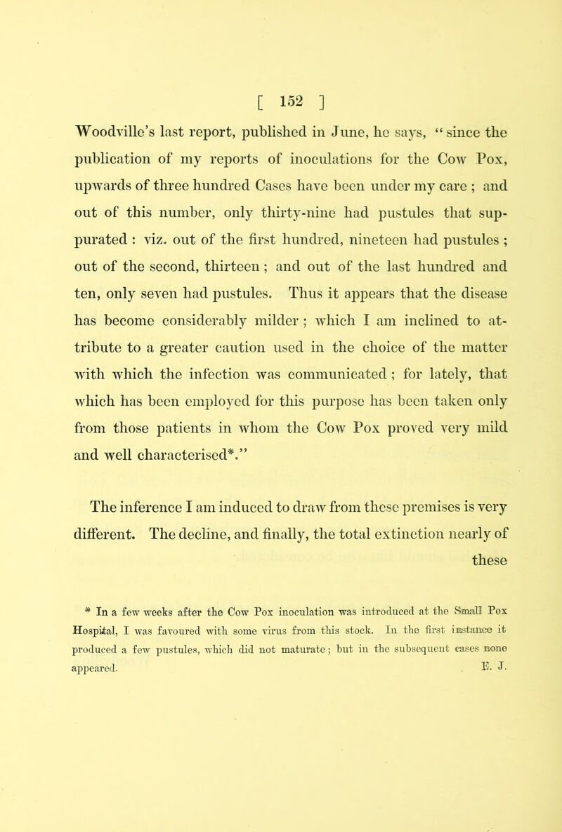 Woodville’s last report, published in June, he says, “ since the publication of my reports of inoculations for the Cow Pox, upwards of three hundred Cases have been under my care ; and out of this number, only thirty-nine had pustules that sup- purated : viz. out of the first hundred, nineteen had pustules ; out of the second, thirteen; and out of the last huncbed and ten, only seven had j^ustules. Thus it appears that the disease has become considerably milder ; which I am inclined to at- tribute to a greater caution used in the choice of the matter with which the infection was communicated ; for lately, that which has been employed for this purj)ose has been taken only from those patients in whom the Cow Pox proved very mild and well characterised*.” The inference I am induced to draw from these premises is very difierent. The decline, and finally, the total extinction nearly of these * In a few weeks after the Cow Pox inoculation was introduced at the Small Pox Hospital, I was favoured with some virus from this stock. In the first instance it produced a few pustules, which did uot maturate; but in the subsequent cases none ajDpeared. E. J.